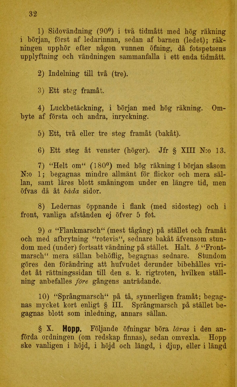1) Sidovändning (90®) i två tidmått med hög räkning i början, först af ledarinnan, sedan af barnen (ledet); räk- ningen upphör efter någon vunnen öfning, då fotspetsens upplyftning och vändningen sammanfalla i ett enda tidmått. 2) Indelning till två (tre). 3) Ett steg framåt. 4) Luckbetäckning, i början med hög räkning. Om- byte af första och andra, inryckning. 5) Ett, två eller tre steg framåt (bakåt). 6) Ett steg åt venster (höger). Jfr § XIII N:o 13. 7) “Helt om“ (180®) med hög räkning i början såsom N:o 1; begagnas mindre allmänt för flickor och mera säl- lan, samt läres blott småningom under en längre tid, men öfvas då åt båda sidor. 8) Ledernas öppnande i flank (med sidosteg) och i front, vanliga afstånden ej öfver 5 fot. 9) a “Flankmarsch“ (mest tågång) på stället och framåt och med afbrytning “rotevis“, sednare bakåt äfvensom stun- dom med (under) fortsatt vändning på stället. Halt. b “Front- marsch“ mera sällan behöflig, begagnas sednare. Stundom göres den förändring att hufvudet derunder bibehålies vid- det åt rättningssidan till den s. k. rigtroten, hvilken ställ- ning anbefalles före gångens anträdande. 10) “Språngmarsch^ på tå, synnerligen framåt; begag- nas mycket kort enligt § IH. Språngmarsch på stället be- gagnas blott som inledning, annars sällan. § X. Hopp. Följande öfningar böra läras i den an- förda ordningen (om redskap flnnas), sedan omvexla. Hopp ske vanligen i höjd, i höjd och längd, i djup, eller i längd