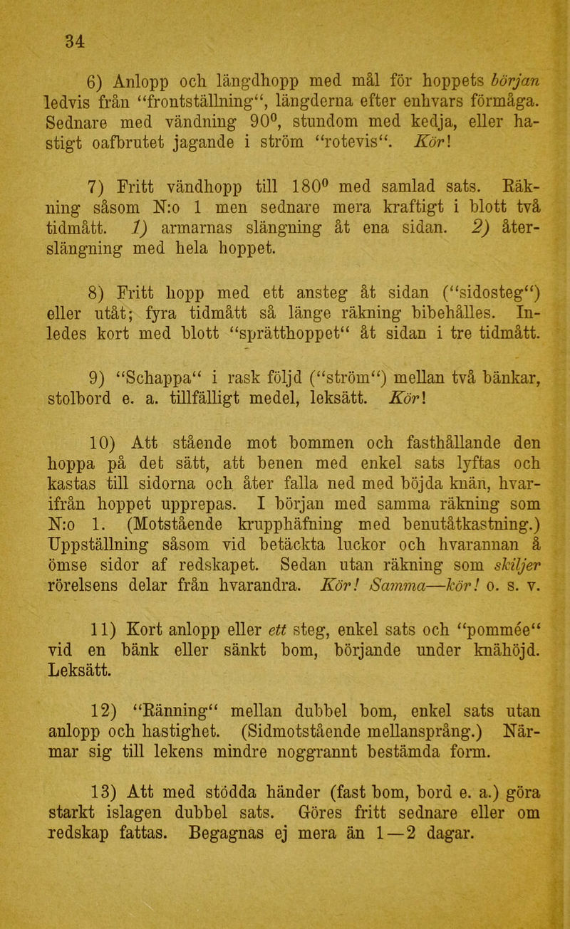 6) Anlopp och längdhopp med mål för hoppets början ledvis från “frontställning^, längderna efter enhvars förmåga. Sednare med vändning 90®, stundom med kedja, eller ha- stigt oafbrutet jagande i ström “rotevis“. Kör\ 7) Fritt vändhopp till 180® med samlad sats. Eäk- ning såsom N:o 1 men sednare mera kraftigt i hlott två tidmått. 1) armarnas slängning åt ena sidan. 2) åter- slängning med hela hoppet. 8) Fritt hopp med ett ansteg åt sidan (“sidosteg“) eller utåt; fyra tidmått så länge räkning hihehålles. In- ledes kort med hlott “sprätthoppet“ åt sidan i tre tidmått. 9) “Schappa“ i rask följd (“ström“) mellan två bänkar, stolhord e. a. tillfälligt medel, leksätt. Kör\ 10) Att stående mot bommen och fasthållande den hoppa på det sätt, att benen med enkel sats lyftas och kastas till sidorna och åter falla ned med böjda knän, hvar- ifrån hoppet upprepas. I början med samma räkning som ISlro 1. (Motstående krupphäfning med benutåtkastning.) Uppställning såsom vid betäckta luckor och hvarannan ä ömse sidor af redskapet. Sedan utan räkning som skiljer rörelsens delar från hvarandra. Kör! Samma—kör! o. s. v. 11) Kort anlopp eller ett steg, enkel sats och “pommée“ vid en bänk eller sänkt bom, börjande under knähöjd. Leksätt. 12) “Eänning“ mellan dubbel bom, enkel sats utan anlopp och hastighet. (Sidmotstående mellansprång.) När- mar sig till lekens mindre noggrannt bestämda form. 13) Att med stödda händer (fast bom, bord e. a.) göra starkt islagen dubbel sats. Göres fritt sednare eller om redskap fattas. Begagnas ej mera än 1—2 dagar.