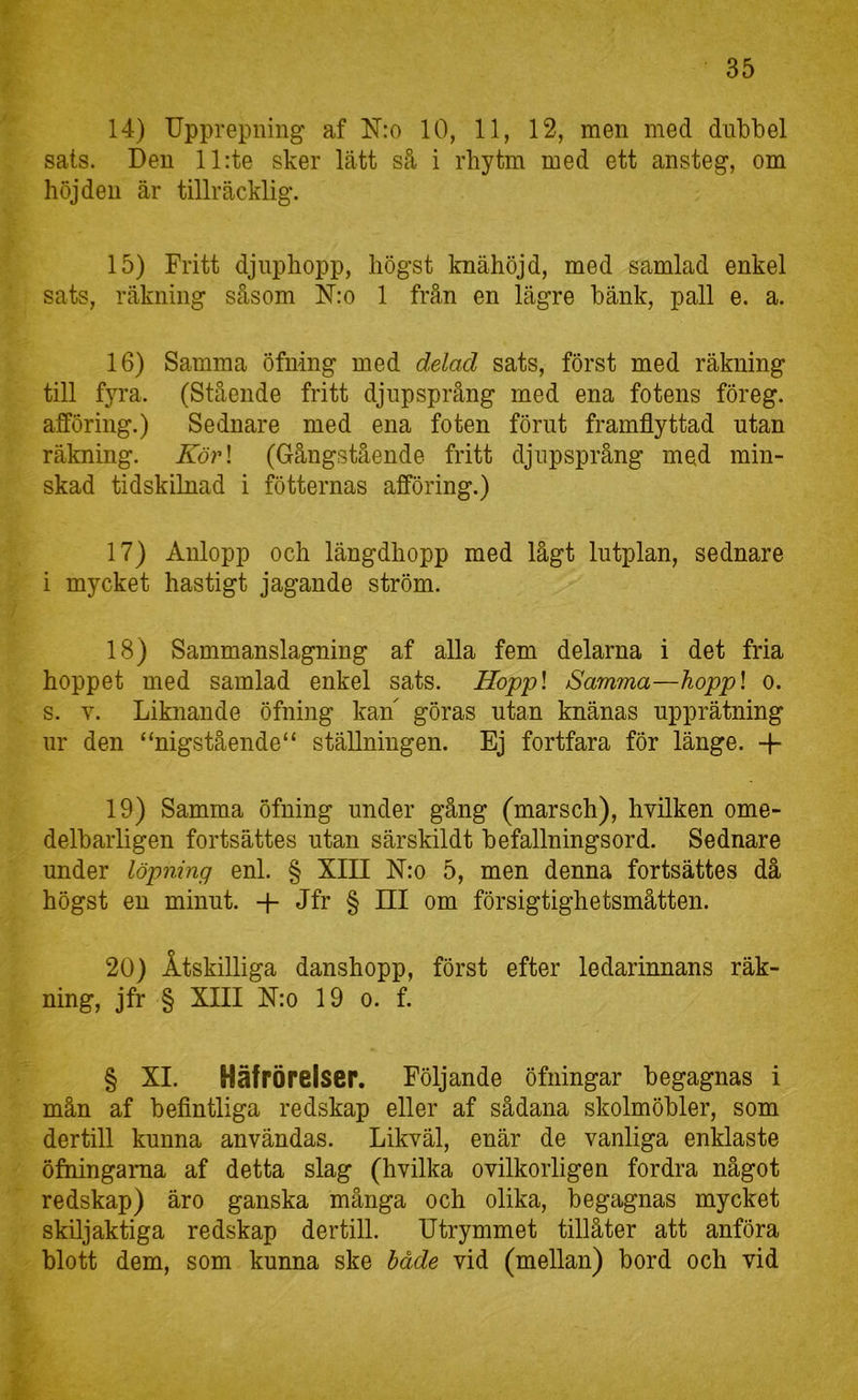 14) Upprepning af N:o 10, 11, 12, men med dubbel sats. Den ll:te sker lätt så i rbytm med ett ansteg, om höjden är tillräcklig. 15) Fritt djnphopp, högst knähöjd, med samlad enkel sats, räkning såsom N:o 1 från en lägre bänk, pall e. a. 16) Samma öfning med delad sats, först med räkning till fyra. (Stående fritt djupsprång med ena fotens föreg. afföring.) Sednare med ena foten förut framflyttad utan räkning. Kör\ (Gångstående fritt djnpsprång med min- skad tidskilnad i fötternas afföring.) 17) Aulopp och längdhopp med lågt lutplan, sednare i mycket hastigt jagande ström. 18) Sammanslagning af alla fem delarna i det fria hoppet med samlad enkel sats. Hoppl Samma—hoppl o. s. V. Liknande öfning kan göras utan knänas upprätning nr den “nigstående“ ställningen. Ej fortfara för länge. -\- 19) Samma öfning under gång (marsch), hvilken ome- delbarligen fortsattes utan särskildt befallningsord. Sednare under löpning enl. § XIII N:o 5, men denna fortsattes då högst en minut. Jfr § Hl om försigtighetsmåtten. 20) Åtskilliga danshopp, först efter ledarinnans räk- ning, jfr § XIII Nio 19 o. f. § XI. Häfrörelser. Följande öfningar begagnas i mån af beflntliga redskap eller af sådana skolmöbler, som dertill kunna användas. Likväl, enär de vanliga enklaste öfningama af detta slag (hvilka ovilkorligen fordra något redskap) äro ganska många och olika, begagnas mycket skiljaktiga redskap dertill. Utrymmet tillåter att anföra blott dem, som kunna ske håde vid (mellan) bord och vid