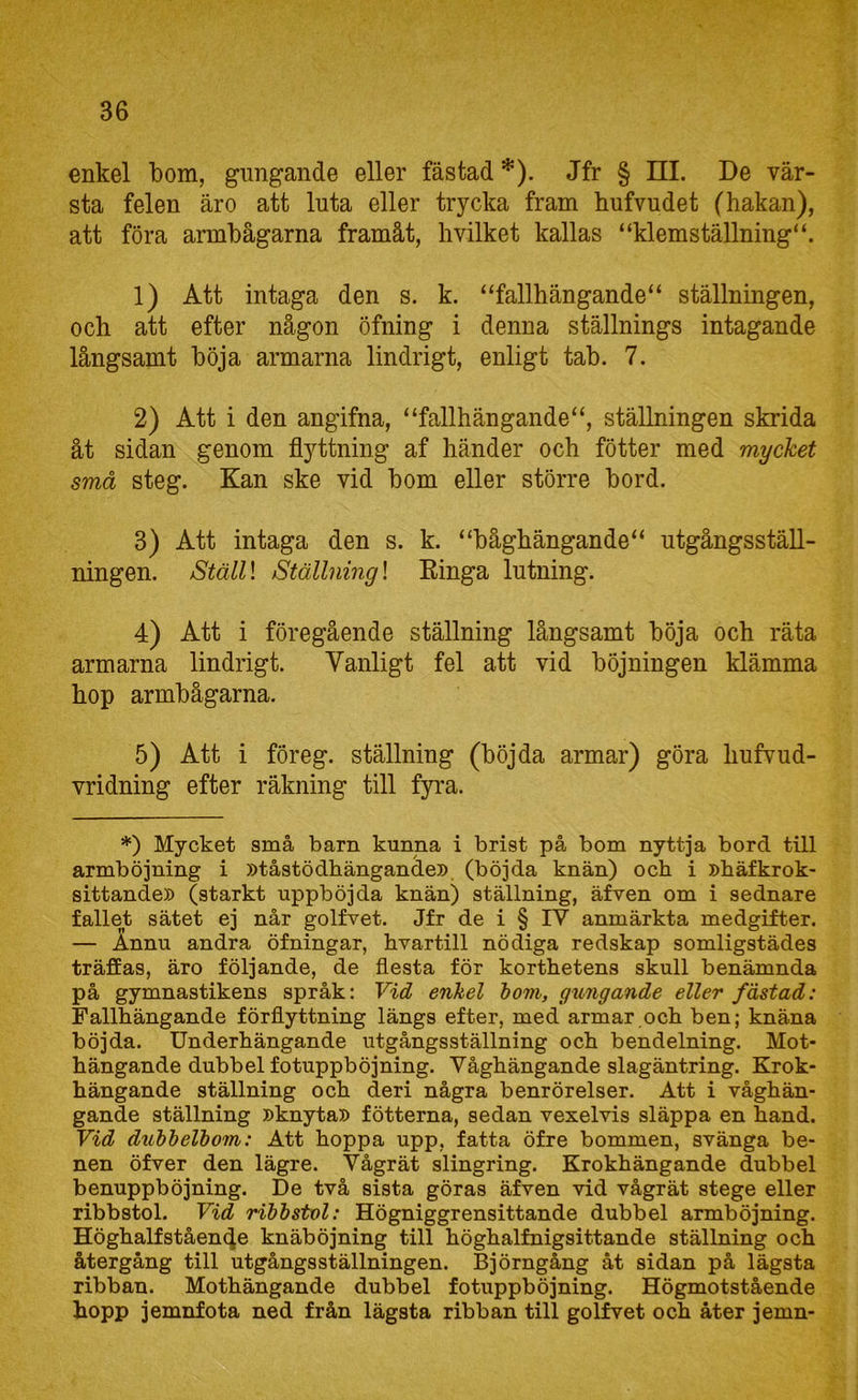 enkel bom, gungande eller fästad *). Jfr § III. De vär- sta felen äro att luta eller trycka fram hufvudet (hakan), att föra armbågarna framåt, hvilket kallas “klemställning“. 1) Att intaga den s. k. “fallhängande“ ställningen, och att efter någon öfning i denna ställnings intagande långsamt böja armarna lindrigt, enligt tab. 7. 2) Att i den angifna, “fallhängande“, ställningen skrida åt sidan genom flyttning af händer och fötter med mycket små steg. Kan ske vid bom eller större bord. 3) Att intaga den s. k. “båghängande“ utgångsställ- ningen. StälU Ställning \ Kinga lutning. 4) Att i föregående ställning långsamt böja och räta armarna lindrigt. Vanligt fel att vid böjningen klämma hop armbågarna. 5) Att i föreg. ställning (böjda armar) göra hufvud- vridning efter räkning till fyi'a. *) Mycket små barn kunna i brist på bom nyttja bord till armböjning i »tåstödhängande» (böjda knän) och i »häfkrok- sittande» (starkt uppböjda knän) ställning, äfven om i sednare fallet sätet ej når golfvet. Jfr de i § IV anmärkta medgifter. — Annu andra öfningar, hvartill nödiga redskap somligstädes träffas, äro följande, de flesta för korthetens skull benämnda på gymnastikens språk: Vid enhel tovi, yxingande eller fästad: Fallhängande förflyttning längs efter, med armar och ben; knäna böjda. Underhängande utgångsställning och bendelning. Mot- hängande dubbel fotuppböjning. Våghängande slagäntring. Krok- hängande ställning och deri några benrörelser. Att i våghän- gande ställning »knyta» fötterna, sedan vexelvis släppa en hand. Vid duhheVbom: Att hoppa upp, fatta öfre bommen, svänga be- nen öfver den lägre. Vågrät slingring. Krokhängande dubbel benuppböjning. De två sista göras äfven vid vågrät stege eller ribbstol. Vid ribbstol: Högniggrensittande dubbel armböjning. Höghalfståen4e knäböjning till höghalfnigsittande ställning och återgång till utgångsställningen. Björngång åt sidan på lägsta ribban. Mothängande dubbel fotuppböjning. Högmotstående hopp jemnfota ned från lägsta ribban till golfvet och åter jemn-