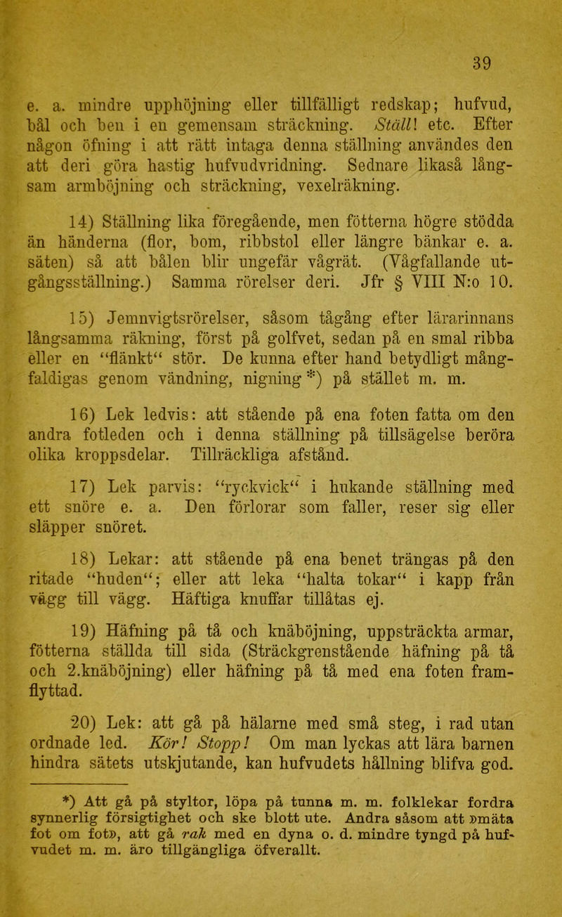 e. a. mindre upphöjning eller tillfälligt redskap; hufvud, bål och hen i en gemensam sträckning. jStälll etc. Efter någon öfning i att rätt intaga denna ställning användes den att deri göra hastig hufvudvridning. Sednare likaså lång- sam armböjning och sträckning, vexelräkning. 14) Ställning lika föregående, men fötterna högre stödda än händerna (flor, bom, ribbstol eller längre bänkar e. a. säten) så att bålen blir ungefär vågrät. (Vågfallande ut- gångsställning.) Samma rörelser deri. Jfr § VIII N:o 10. 15) Jemnvigtsrörelser, såsom tågång efter lärarinnans långsamma rälming, först på golfvet, sedan pä en smal ribba eller en “flänkt“ stör. De kunna efter hand betydligt mång- faldigas genom vändning, nigning *) på stället m. m. 16) Lek ledvis: att stående på ena foten fatta om den andra fotleden och i denna ställning på tillsägelse beröra olika kroppsdelar. Tillräckliga afstånd. 17) Lek parvis: “ryckvick“ i hukande ställning med ett snöre e. a. Den förlorar som faller, reser sig eller släpper snöret. 18) Lekar: att stående på ena benet trängas på den ritade “huden“; eller att leka “halta tokar“ i kapp från vägg till vägg. Häftiga knuffar tiUåtas ej. 19) Häfning på tå och knäböjning, uppsträckta armar, fötterna stäUda till sida (Sträckgrenstående häfning på tå och 2.knäböjning) eller häfning på tå med ena foten fram- flyttad. 20) Lek: att gå på hälarne med små steg, i rad utan ordnade led. Kör! Stopp! Om man lyckas att lära barnen hindra sätets utskjutande, kan hufvudets hållning blifva god. *) Att gå på styltor, löpa på tunna m. m. folklekar fordra synnerlig försigtighet och ske blott ute. Andra såsom att »mäta fot om fot», att gå rak med en dyna o. d. mindre tyngd på huf- vudet m. m. äro tillgängliga öfverallt.