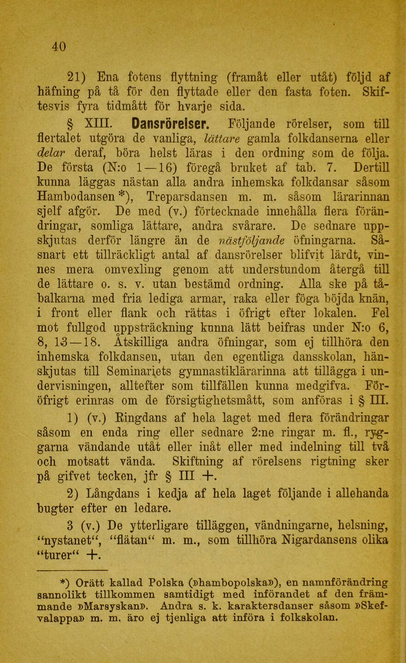 21) Ena fotens flyttning (framåt eller ntåt) följd af häfning på tå för den flyttade eller den fasta foten. Skif- tesvis fyra tidmått för hvarje sida. § XIII. Dansröreiscr. Följande rörelser, som till flertalet utgöra de vanliga, lättare gamla folkdanserna eller delar deraf, böra helst läras i den ordning som de följa. De första (ISTro 1 —16) föregå bruket af tab. 7. DertiU kunna läggas nästan alla andra inhemska folkdansar såsom Hambodansen *), Treparsdansen m. m. såsom lärarinnan sjelf afgör. De med (v.) förtecknade innehålla flera förän- dringar, somliga lättare, andra svårare. De sednare upp- skjutas derför längre än de nästfoljande öfningarna. Så- snart ett tillräckligt antal af dansrörelser blifvit lärdt, vin- nes mera omvexliug genom att understundom återgå tiU de lättare o. s. v. utan bestämd ordning. Alla ske på tå- balkarna med fria lediga armar, raka eller föga böjda knän, i front eller flank och rättas i öfrigt efter lokalen. Fel mot fullgod uppsträckning kunna lätt beifras under Nio 6, 8, 1*3 —18. Åtskilliga andra öfningar, som ej tillhöra den inhemska folkdansen, utan den egentliga dansskolan, hän- skjutas till Seminariets gymnastiklärarinna att tillägga i un- dervisningen, alltefter som tillfällen kunna medgifva. För- öfrigt erinras om de försigtighetsmått, som anföras i § Hl. 1) (v.) Ringdans af hela laget med flera förändringar såsom en enda ring eller sednare 2:ne ringar m. fl., ryg- garna vändande utåt eller inåt eller med indelning till två och motsatt vända. Skiftning af rörelsens rigtning sker på gifvet tecken, jfr § IH +. 2) Långdans i kedja af hela laget följande i allehanda bugter efter en ledare. 3 (v.) De ytterligare tilläggen, vändningarne, helsning, “nystanet^, “flätan“ m. m., som tillhöra Nigardansens olika “turer“ +. *) Orätt kallad Polska (»hambopolska»), en namnförändring sannolikt tillkommen samtidigt med införandet af den främ- mande »Marsyskan». Andra s. k. karaktersdanser såsom »Skef- valappa» m. m. äro ej tjenliga att införa i folkskolan.