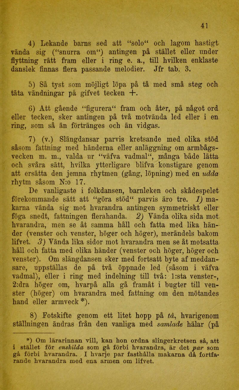 4) Lekande barns sed att “solo“ och lagom hastigt vända sig (“snurra oin“) antingen på stället eller under flyttning rätt fram eller i ring e. a., till hvilken enklaste danslek finnas flera passande melodier. Jfr tab. 3. 5) Så tyst som möjligt löpa på tå med små steg och täta vändningar på gifvet tecken +. 6) Att gående “figurera“ fram och åter, på något ord eller tecken, sker antingen på två motvända led eller i en ring, som så än förtränges och än vidgas. 7) (v.) Slängdansar parvis kretsande med olika stöd såsom fattning med händerna eller anläggning om armbågs- vecken m. m., valda ur “väfva vadmalmånga både lätta och svåra sätt, hvilka ytterligare blifva konstigare genom att ersätta den jemna rhytmen (gång, löpning) med en udda rhytm såsom Nm 17. De vanligaste i folkdansen, barnleken och skådespelet förekommande sätt att “göra stöd“ parvis äro tre. 1) ma- karna vända sig mot hvarandra antingen symmetriskt eller föga snedt, fattningen flerahanda. 2) Vända olika sida mot. hvarandra, men se åt samma håll och fatta med lika hän- der (venster och venster, höger och höger), merändels bakom lifvet. 3) Vända lika sidor mot hvarandra men se åt motsatta håll och fatta med olika händer (venster och höger, höger och venster). Om slängdansen sker med fortsatt byte af meddan- sare, uppställas de på två öppnade led (såsom i väfva vadmal), eller i ring med indelning till två: l:sta venster-, 2:dra höger om, hvarpå alla gå framåt i bugter till ven- ster (höger) om hvarandra med fattning om den mötandes hand eller armveck *). 8) Fotskifte genom ett litet hopp på tå^ hvarigenom ställningen ändras från den vanliga med samlade hälar (på *) Om lärarinnan vill, kan hon ordna slingerkretsen så, att i stället för enskilda som gå förbi hvarandra, är det par som gå förbi hvarandra. I hvarje par fasthålla makarna då fortfa- rande hvarandra med ena armen om lifvet.