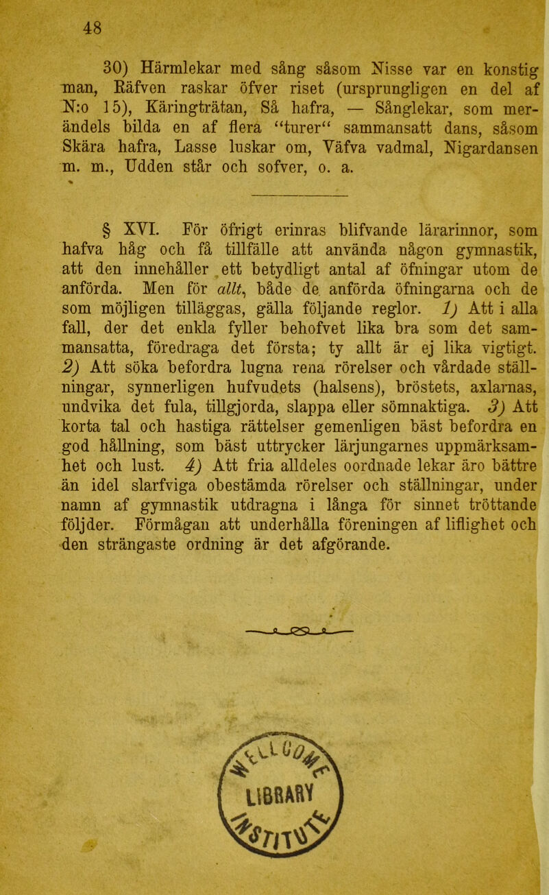 30) Härmlekar med sång såsom Nisse var en konstig man, Eäfven raskar öfver riset (ursprungligen en del af N:o 15), Käringträtan, Så hafra, — Sånglekar, som mer- ändels bilda en af flera “turer“ sammansatt dans, såsom Skära hafra, Lasse luskar om, Väfva vadmal, Nigardansen m. m.. Udden står och sofver, o. a. § XVI. För öfrigt erinras blifvande lärarinnor, som hafva håg och få tillfälle att använda någon gymnastik, att den innehåller ett betydligt antal af öfningar utom de anförda. Men för allt^ både de. anförda öfningarna och de som möjligen tilläggas, gälla följande reglor. 1) Att i alla fall, der det enkla fyller behofvet lika bra som det sam- mansatta, föredraga det första; ty allt är ej lika vigtigt. 2) Att söka befordra lugna rena rörelser och vårdade ställ- ningar, synnerligen hufvudets (halsens), bröstets, axlamas, undvika det fula, tillgjorda, slappa eUer sömnaktiga. 3) Att korta tal och hastiga rättelser gemenligen bäst befordra en god hållning, som bäst uttrycker lärjungarnes uppmärksam- het och lust. 4) Att fria alldeles oordnade lekar äro bättre än idel slarfviga obestämda rörelser och ställningar, under namn af gymnastik utdragna i långa för sinnet tröttande följder. Förmågan att underhålla föreningen af liflighet och den strängaste ordning är det afgörande.