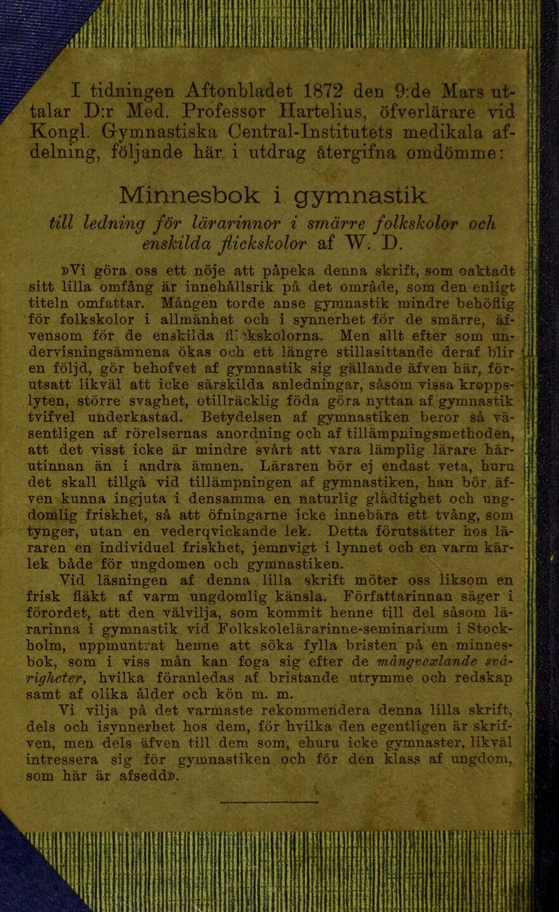 I tidningen Aftonbladet 1872 den 9:de Mars ut- talar D:r Med. Professor Ilartelius, öfverlärare vid Kongl. Gymnastiska Central-Institutets medikala af- delning, följande bär. i utdrag återgifna omdömme: Minnesbok i gymnastik till ledning för lärarinnor i smärre folkskolor och . I enskilda flickskolor af W. D. »Vi göra oss ett nöje att påpeka denna skrift, som oaktadt • sitt lilla omfång är innehållsrik på det område, som den enligt titeln omfattar. Mången torde anse gymnastik mindre behöflig för folkskolor i allmänhet och i synnerhet för de smärre, äf- vensom för de enskilda flickskolorna. Men allt efter som un- dervisningsämnena ökas och ett längre stillasittande deraf blir en följd, gör behofvet af gymnastik sig gällande äfven här, för- utsatt likväl att icke särskilda anledningar, såsom vissa kropps- lyten, större svaghet, otillräcklig föda göra nyttan af gymnastik tvifvel underkastad. Betydelsen af gymnastiken beror så vä- sentligen af rörelsernas anordning och af tillämpningsmethoden, [ att det visst icke är mindre svårt att vara lämplig lärare här- L utinnan än i andra ämnen. Läraren bör ej endast veta, huru det skall tillgå vid tillämpningen af gymnastiken, han bör äf- ven kunna ingjuta i densamma en naturlig gladtighet och ung- domlig friskhet, så att öfningarne icke innebära ett tvång, som tynger, utan en vederqvickande lek. Detta förutsätter hos lä- raren en individuel friskhet, jemnvigt i lynnet och en varm kär- lek både för ungdomen och gymnastiken. Vid läsningen af denna lilla skrift möter oss liksom en frisk fläkt af varm ungdomlig känsla. Författarinnan säger i förordet, att den välvilja, som kommit henne till del såsom lä- , rarinna i gymnastik vid Folkskolelärarinne-seminarium i Stock- ; holm, uppmuntrat henne att söka fylla bristen på en minnes- i bok, som i viss mån kan foga sig efter de mångvexlande svå- riglieter, hvilka föranledas af bristande utrymme och redskap samt af olika ålder och kön m. m. Vi vilja på det varmaste rekommendera denna lilla skrift, dels och isynnerhet hos dem, för hvilka den egentligen är skrif- I ven, men dels äfven till dem som, ehuru icke gymnaster, likväl intressera sig för gymnastiken och för den klass af ungdom, som här är afsedd».
