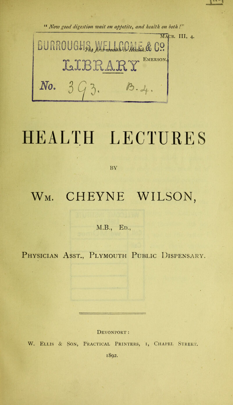 ie Now good digestion wait on appetite, and health on both /” HEALTH LECTURES BY Wm. CHEYNE WILSON, M.B., Ed., Physician Asst., Plymouth Public Dispensary. Devonport: W. Ellis & Son, Practical Printers, i, Chapel Street.