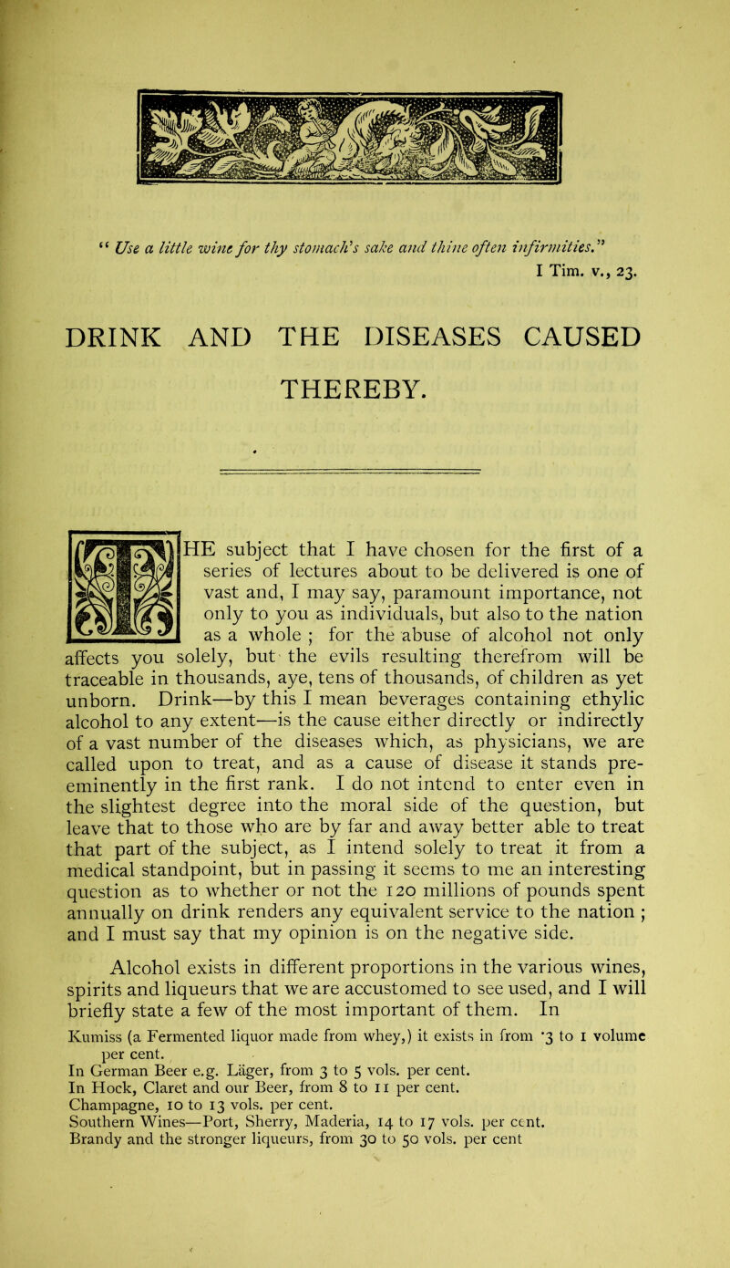 “ Use a little wine for thy stomach’s sake and thine often infirmities I Tim. v., 23. DRINK AND THE DISEASES CAUSED THEREBY. HE subject that I have chosen for the first of a series of lectures about to be delivered is one of vast and, I may say, paramount importance, not only to you as individuals, but also to the nation as a whole ; for the abuse of alcohol not only affects you solely, but the evils resulting therefrom will be traceable in thousands, aye, tens of thousands, of children as yet unborn. Drink—by this I mean beverages containing ethylic alcohol to any extent—is the cause either directly or indirectly of a vast number of the diseases which, as physicians, we are called upon to treat, and as a cause of disease it stands pre- eminently in the first rank. I do not intend to enter even in the slightest degree into the moral side of the question, but leave that to those who are by far and away better able to treat that part of the subject, as I intend solely to treat it from a medical standpoint, but in passing it seems to me an interesting question as to whether or not the 120 millions of pounds spent annually on drink renders any equivalent service to the nation ; and I must say that my opinion is on the negative side. Alcohol exists in different proportions in the various wines, spirits and liqueurs that we are accustomed to see used, and I will briefly state a few of the most important of them. In Kumiss (a Fermented liquor made from whey,) it exists in from *3 to I volume per cent. In German Beer e.g. Lager, from 3 to 5 vols. per cent. In Hock, Claret and our Beer, from 8 to 11 per cent. Champagne, 10 to 13 vols. per cent. Southern Wines—Port, Sherry, Maderia, 14 to 17 vols. per cent. Brandy and the stronger liqueurs, from 30 to 50 vols. per cent