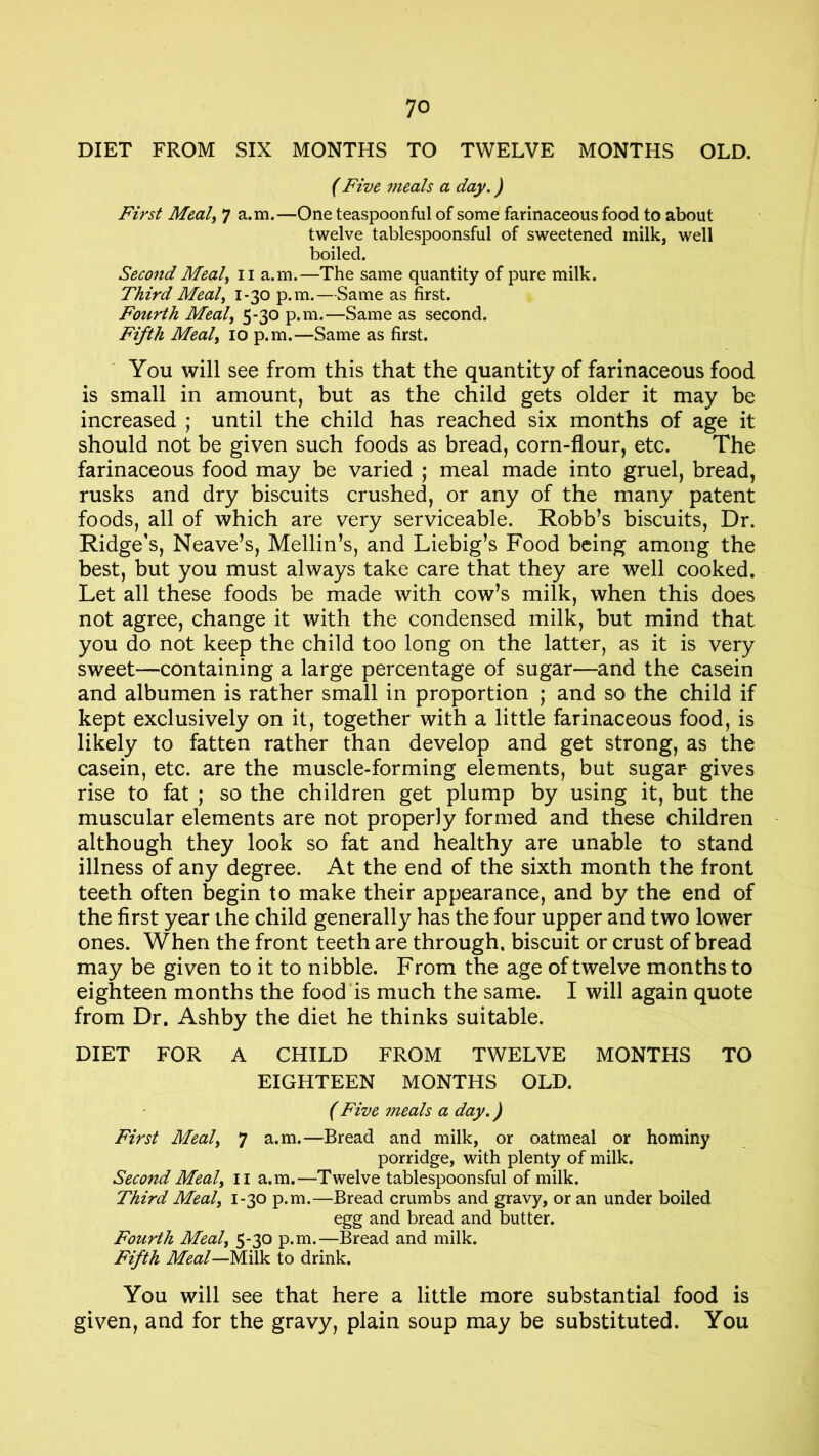 DIET FROM SIX MONTHS TO TWELVE MONTHS OLD. (Five meals a day.) First Meal, 7 a.m.—One teaspoonful of some farinaceous food to about twelve tablespoonsful of sweetened milk, well boiled. Second Meal, 11 a.m.—The same quantity of pure milk. Third Meal, 1-30 p.m.—Same as first. Fourth Meal, 5-30 p.m.—Same as second. Fifth Meal, 10 p.m.—Same as first. You will see from this that the quantity of farinaceous food is small in amount, but as the child gets older it may be increased ; until the child has reached six months of age it should not be given such foods as bread, corn-flour, etc. The farinaceous food may be varied ; meal made into gruel, bread, rusks and dry biscuits crushed, or any of the many patent foods, all of which are very serviceable. Robb’s biscuits, Dr. Ridge’s, Neave’s, Mellin’s, and Liebig’s Food being among the best, but you must always take care that they are well cooked. Let all these foods be made with cow’s milk, when this does not agree, change it with the condensed milk, but mind that you do not keep the child too long on the latter, as it is very sweet—containing a large percentage of sugar—and the casein and albumen is rather small in proportion ; and so the child if kept exclusively on it, together with a little farinaceous food, is likely to fatten rather than develop and get strong, as the casein, etc. are the muscle-forming elements, but sugar- gives rise to fat ; so the children get plump by using it, but the muscular elements are not properly formed and these children although they look so fat and healthy are unable to stand illness of any degree. At the end of the sixth month the front teeth often begin to make their appearance, and by the end of the first year the child generally has the four upper and two lower ones. When the front teeth are through, biscuit or crust of bread may be given to it to nibble. From the age of twelve months to eighteen months the food is much the same. I will again quote from Dr. Ashby the diet he thinks suitable. DIET FOR A CHILD FROM TWELVE MONTHS TO EIGHTEEN MONTHS OLD. (Five meals a day.) First Meal, 7 a.m.—Bread and milk, or oatmeal or hominy porridge, with plenty of milk. Second Meal, n a.m.—Twelve tablespoonsful of milk. Third Meal, 1-30 p.m.—Bread crumbs and gravy, or an under boiled egg and bread and butter. Fourth Meal, 5-30 p.m.—Bread and milk. Fifth Meal—Milk to drink. You will see that here a little more substantial food is given, and for the gravy, plain soup may be substituted. You