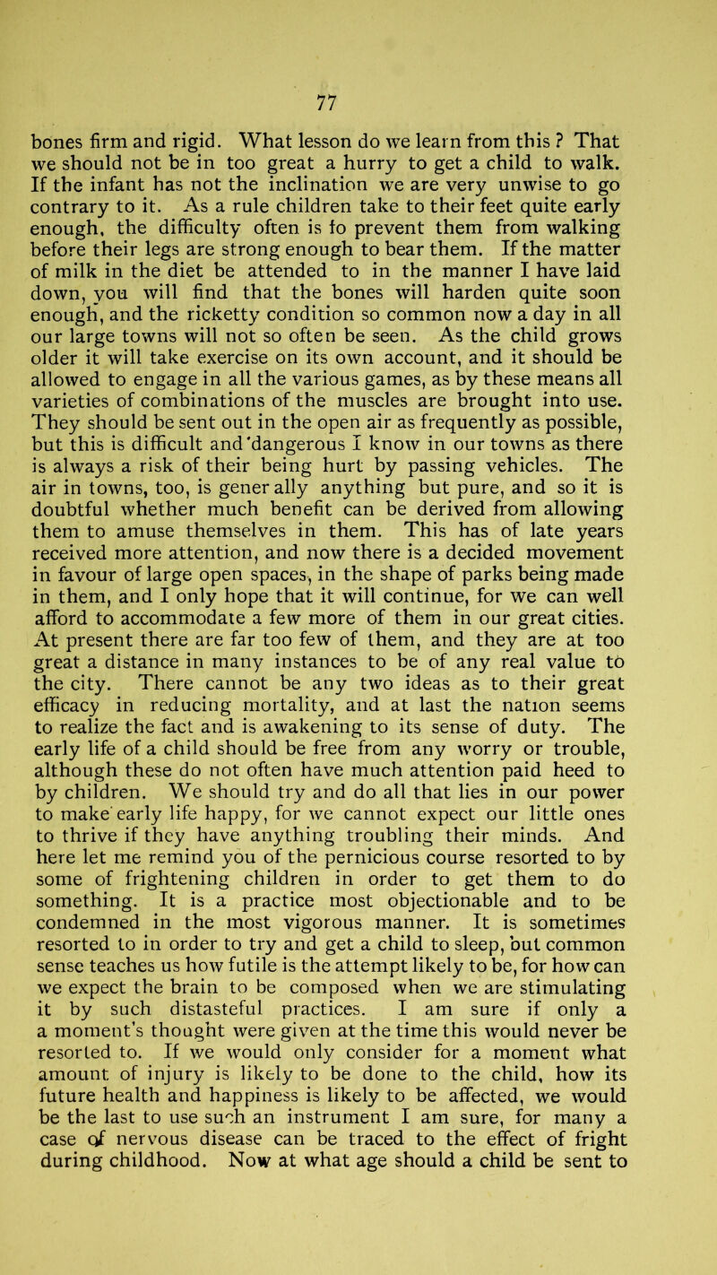 bones firm and rigid. What lesson do we learn from this ? That we should not be in too great a hurry to get a child to walk. If the infant has not the inclination we are very unwise to go contrary to it. As a rule children take to their feet quite early enough, the difficulty often is fo prevent them from walking before their legs are strong enough to bear them. If the matter of milk in the diet be attended to in the manner I have laid down, you will find that the bones will harden quite soon enough, and the ricketty condition so common now a day in all our large towns will not so often be seen. As the child grows older it will take exercise on its own account, and it should be allowed to engage in all the various games, as by these means all varieties of combinations of the muscles are brought into use. They should be sent out in the open air as frequently as possible, but this is difficult and'dangerous I know in our towns as there is always a risk of their being hurt by passing vehicles. The air in towns, too, is gener ally anything but pure, and so it is doubtful whether much benefit can be derived from allowing them to amuse themselves in them. This has of late years received more attention, and now there is a decided movement in favour of large open spaces, in the shape of parks being made in them, and I only hope that it will continue, for we can well afford to accommodate a few more of them in our great cities. At present there are far too few of them, and they are at too great a distance in many instances to be of any real value to the city. There cannot be any two ideas as to their great efficacy in reducing mortality, and at last the nation seems to realize the fact and is awakening to its sense of duty. The early life of a child should be free from any worry or trouble, although these do not often have much attention paid heed to by children. We should try and do all that lies in our power to make'early life happy, for we cannot expect our little ones to thrive if they have anything troubling their minds. And here let me remind you of the pernicious course resorted to by some of frightening children in order to get them to do something. It is a practice most objectionable and to be condemned in the most vigorous manner. It is sometimes resorted to in order to try and get a child to sleep, but common sense teaches us how futile is the attempt likely to be, for how can we expect the brain to be composed when we are stimulating it by such distasteful practices. I am sure if only a a moment’s thought were given at the time this would never be resorted to. If we would only consider for a moment what amount of injury is likely to be done to the child, how its future health and happiness is likely to be affected, we would be the last to use such an instrument I am sure, for many a case of nervous disease can be traced to the effect of fright during childhood. Now at what age should a child be sent to