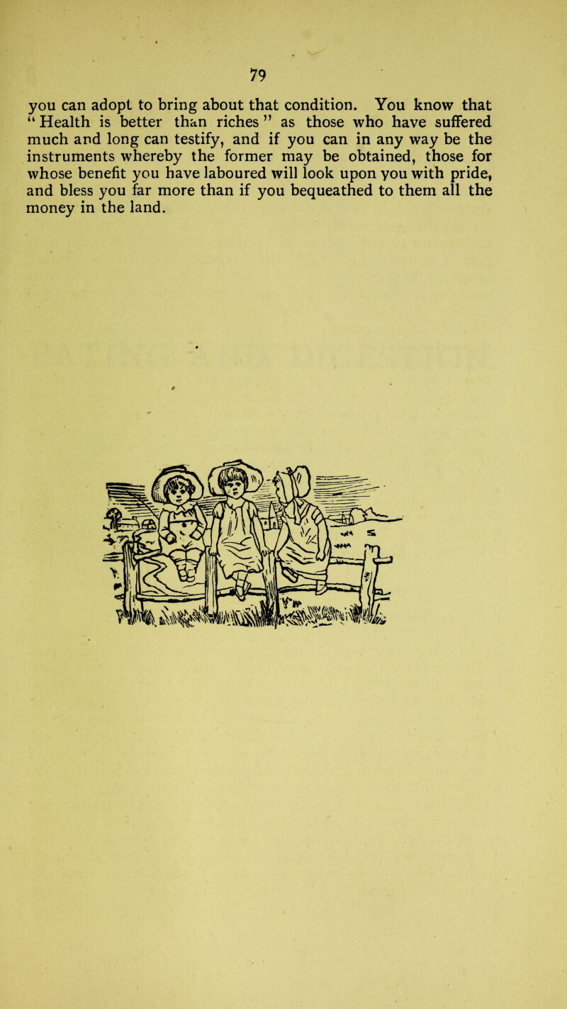 you can adopt to bring about that condition. You know that u Health is better than riches ” as those who have suffered much and long can testify, and if you can in any way be the instruments whereby the former may be obtained, those for whose benefit you have laboured will look upon you with pride, and bless you far more than if you bequeathed to them all the money in the land.