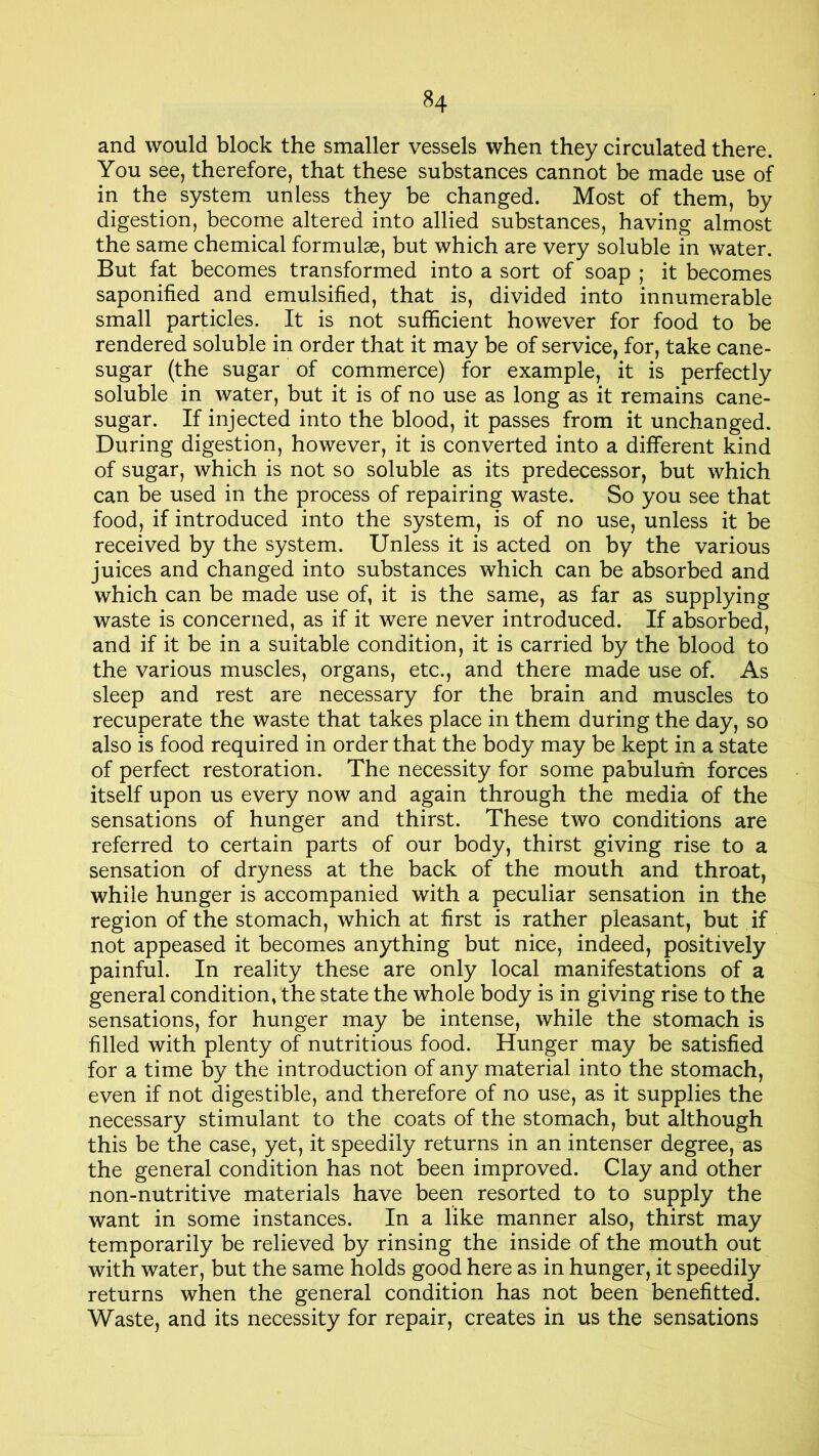 and would block the smaller vessels when they circulated there. You see, therefore, that these substances cannot be made use of in the system unless they be changed. Most of them, by digestion, become altered into allied substances, having almost the same chemical formulae, but which are very soluble in water. But fat becomes transformed into a sort of soap ; it becomes saponified and emulsified, that is, divided into innumerable small particles. It is not sufficient however for food to be rendered soluble in order that it may be of service, for, take cane- sugar (the sugar of commerce) for example, it is perfectly soluble in water, but it is of no use as long as it remains cane- sugar. If injected into the blood, it passes from it unchanged. During digestion, however, it is converted into a different kind of sugar, which is not so soluble as its predecessor, but which can be used in the process of repairing waste. So you see that food, if introduced into the system, is of no use, unless it be received by the system. Unless it is acted on by the various juices and changed into substances which can be absorbed and which can be made use of, it is the same, as far as supplying waste is concerned, as if it were never introduced. If absorbed, and if it be in a suitable condition, it is carried by the blood to the various muscles, organs, etc., and there made use of. As sleep and rest are necessary for the brain and muscles to recuperate the waste that takes place in them during the day, so also is food required in order that the body may be kept in a state of perfect restoration. The necessity for some pabulum forces itself upon us every now and again through the media of the sensations of hunger and thirst. These two conditions are referred to certain parts of our body, thirst giving rise to a sensation of dryness at the back of the mouth and throat, while hunger is accompanied with a peculiar sensation in the region of the stomach, which at first is rather pleasant, but if not appeased it becomes anything but nice, indeed, positively painful. In reality these are only local manifestations of a general condition, the state the whole body is in giving rise to the sensations, for hunger may be intense, while the stomach is filled with plenty of nutritious food. Hunger may be satisfied for a time by the introduction of any material into the stomach, even if not digestible, and therefore of no use, as it supplies the necessary stimulant to the coats of the stomach, but although this be the case, yet, it speedily returns in an intenser degree, as the general condition has not been improved. Clay and other non-nutritive materials have been resorted to to supply the want in some instances. In a like manner also, thirst may temporarily be relieved by rinsing the inside of the mouth out with water, but the same holds good here as in hunger, it speedily returns when the general condition has not been benefitted. Waste, and its necessity for repair, creates in us the sensations