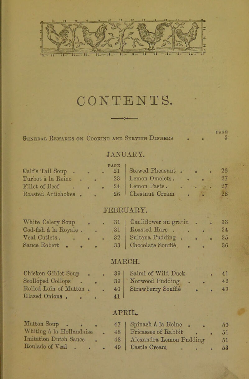 CONTENTS. FACIE General Remarks on Cooking and Serving Dinners . . 3 JANUARY. Calf's Tail Soup . PAGE . 21 Stewed Pheasant . . 26 Turbot a la Reine . . 23 Lemon Omelets. . . 27 Fillet of Beef . 24 Lemon Paste.... 27 Roasted Artichokes . . 26 Chestnut Cream , . 28 FEBRUARY. White Celery Soup . . 31 Cauliflower au gratin . 33 Cod-fish & la Royale . 31 Roasted Hare . 34 Yeal Cutlets. . . . 32 Sultana Pudding . . . 35 Sauce Robert ... 33 Chocolate Souffle . , 36 MARCH. Chicken Giblet Soup . 39 Salmi of W7ild Duck 41 Scolloped Collops . . 39 Norwood Pudding . . 42 Rolled Loin of Mutton . . 40 Strawberry Souffle . 43 Glazed Onions . . 41 APRIL. Mutton Soup . . . 47 Spinach a la Reine . 50 Whiting a la Hollandaiso . 48 Fricassee of Rabbit 51 Imitation Dutch Sauce 48 Alexandra Lemon Pudding 51 Roulade of Veal . 49 Castle Cream 53