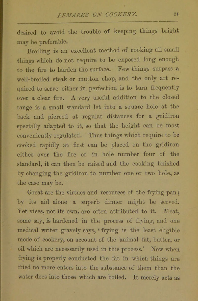 desired to avoid the trouble of keeping things bright may be preferable. Broiling is an excellent method of cooking all small things which do not require to be exposed long enough to the fire to harden the surface. Few tilings surpass a well-broiled steak or mutton chop, and the only art re- quired to serve either in perfection is to turn frequently over a clear fire. A very useful addition to the closed range is a small standard let into a square hole at the back and pierced at regular distances for a gridiron specially adapted to it, so that the height can be most conveniently regulated. Thus things which require to be cooked rapidly at first can be placed on the gridiron either over the fire or in hole number four of the standard, it can then be raised and the cooking finished by changing the gridiron to number one or two hole, as the case may be. Great are the virtues and resources of the frying-pan ; by its aid alone a 3uperb dinner might be served. Yet vices, not its own, are often attributed to it. Meat, some say, is hardened in the process of frying, and one medical writer gravely says, 6 frying is the least eligible mode of cookery, on account of the animal fat, butter, or oil which are necessarily used in this process.’ Now when frying is properly conducted the fat in which things are fried no more enters into the substance of them than the water does into those which are boiled. It merely acts as