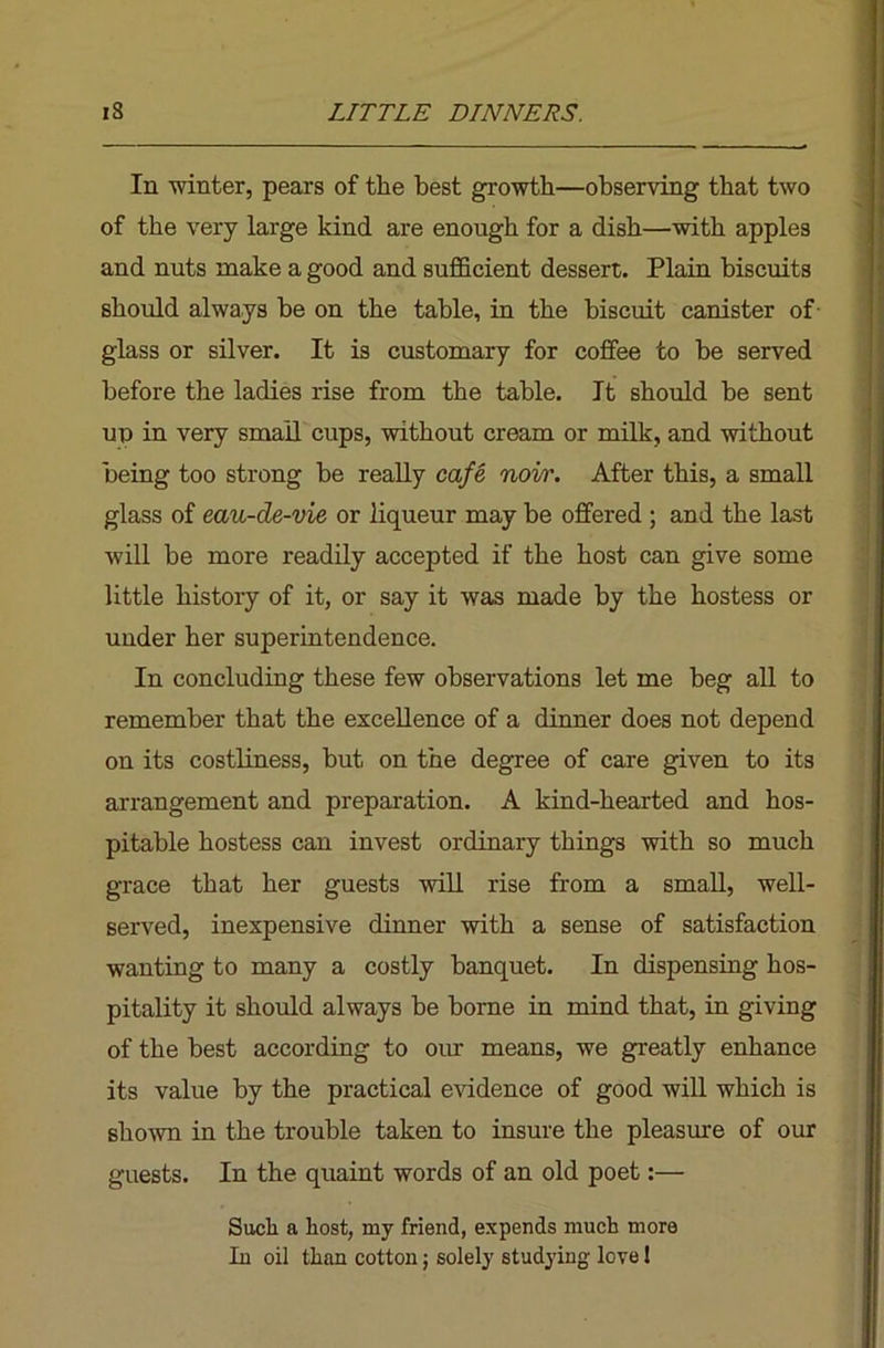 Ill winter, pears of the best growth—observing that two of the very large kind are enough for a dish—with apples and nuts make a good and sufficient dessert. Plain biscuits should always he on the table, in the biscuit canister of- glass or silver. It is customary for coffee to be served before the ladies rise from the table. It should he sent up in very small cups, without cream or milk, and without being too strong be really cafe, noir. After this, a small glass of eau-de-vie or liqueur may be offered ; and the last will be more readily accepted if the host can give some little history of it, or say it was made by the hostess or under her superintendence. In concluding these few observations let me beg all to remember that the excellence of a dinner does not depend on its costliness, but on the degree of care given to its arrangement and preparation. A kind-hearted and hos- pitable hostess can invest ordinary things with so much grace that her guests will rise from a small, well- served, inexpensive dinner with a sense of satisfaction wanting to many a costly banquet. In dispensing hos- pitality it should always he borne in mind that, in giving of the best according to our means, we greatly enhance its value by the practical evidence of good will which is siiown in the trouble taken to insure the pleasure of our guests. In the quaint words of an old poet:— Such a host, my friend, expends much more In oil than cotton; solely studying love!