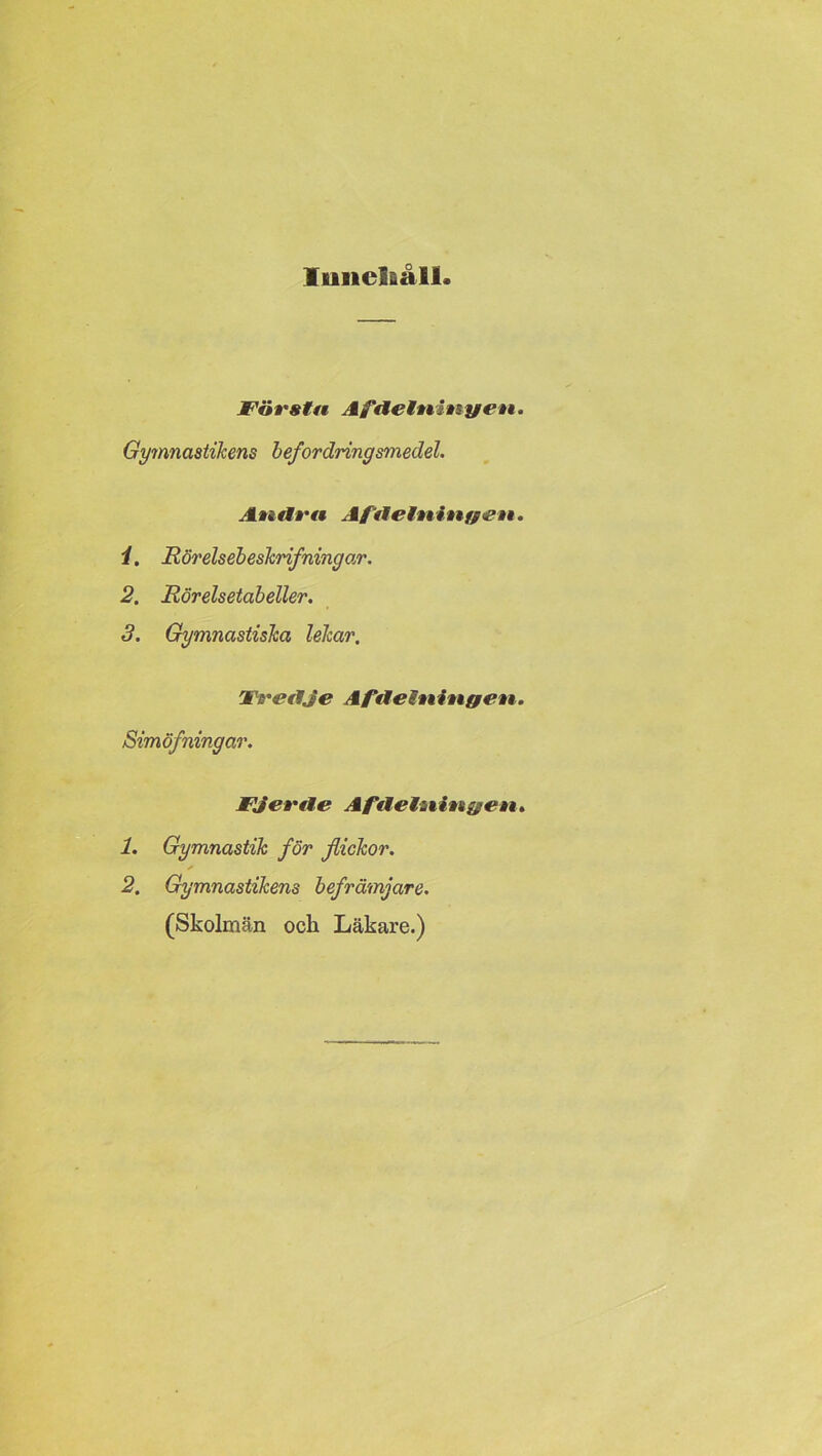 Itmclfiåll Första Af delningen. Gymnastikens befordring smedel. Andra Af delningen. 1. Rörelsebeskrifningar. 2. Rörelsetabeller. 3. Gymnastiska lekar. Tredje Afdelningen. Simöfningar. Fjerde Afdelningen. 1. Gymnastik för flickor. 2. Gymnastikens befrämjare. (Skolman och Läkare.)