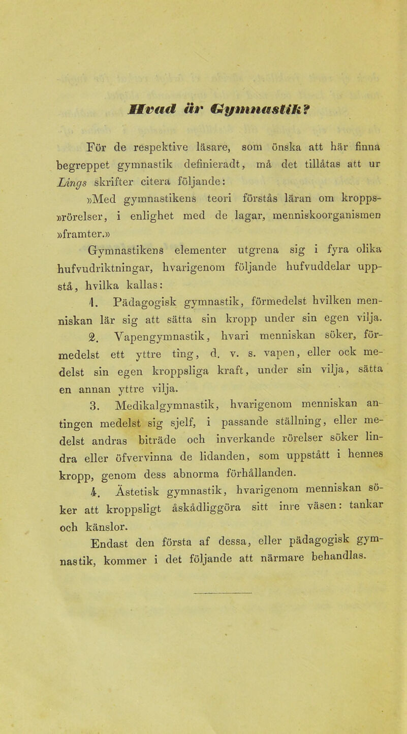 Sirad är Imymnastih? För de respektive läsare, som önska att här finna begreppet gymnastik definieradt, må det tillåtas att ur Lings skrifter citera följande: »Med gymnastikens teori förstås läran om kropps- rörelser, i enlighet med de lagar, menniskoorganismen »framter.» Gymnastikens elementer utgrena sig i fyra olika hufvudriktningar, hvarigenom följande hufvuddelar upp- stå, hvilka kallas: \. Pädagogisk gymnastik, förmedelst hvilken men- niskan lär sig att sätta sin kropp under sin egen vilja. Vapengymnastik, hvari menniskan söker, för- medelst ett yttre ting, d. v. s. vapen, eller ock me- delst sin egen kroppsliga kraft, under sin vilja, sätta en annan ytti’e vilja. 3. Medikalgymnastik, hvarigenom menniskan an- tingen medelst sig sjelf, i passande ställning, eller me- delst andras biträde och inverkande rörelser söker lin- dra eller öfvervinna de lidanden, som uppstått i hennes kropp, genom dess abnorma förhållanden. 4. Ästetisk gymnastik, hvarigenom menniskan sö- ker att kroppsligt åskådliggöra sitt inre väsen: tankar och känslor. Endast den första af dessa, eller pädagogisk gym- nastik, kommer i det följande att närmare behandlas.
