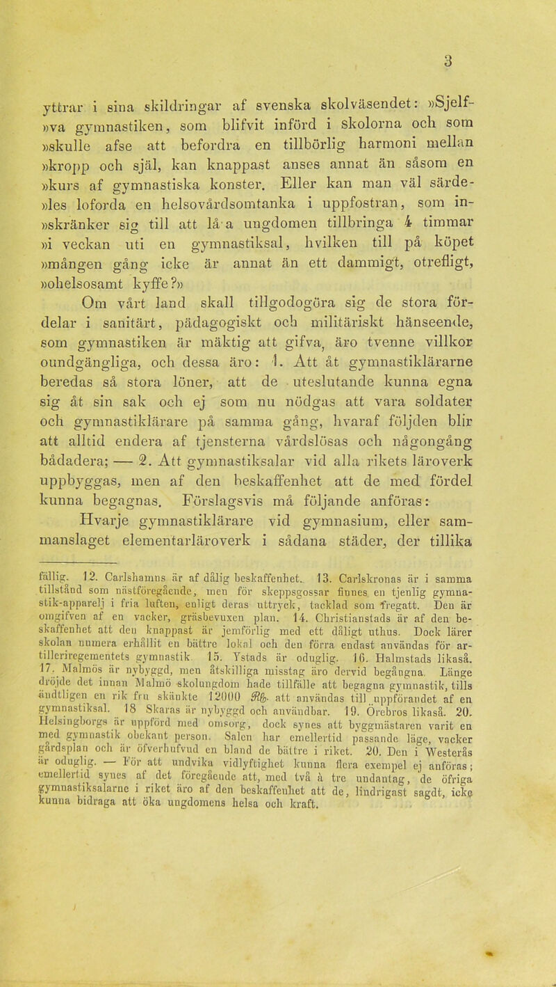 yttrar i sina skildringar af svenska skolväsendet: »Sjelf »va gymnastiken, som blifvit införd i skolorna och som »skulle afse att befordra en tillbörlig harmoni mellan »kropp och själ, kan knappast anses annat än såsom en »kurs af gymnastiska konster. Eller kan man väl särde- »les loforda en helsovårdsomtanka i uppfostran, som in- »skränker sig till att lå a ungdomen tillbringa 4 timmar »i veckan uti en gymnastiksal, hvilken till på köpet »mången gång icke är annat än ett dammigt, otrefligt, »ohelsosamt kyffe?» Om vårt land skall tillgodogöra sig de stora för- delar i sanitärt, pädagogiskt och militäriskt hänseende, som gymnastiken är mäktig att gifva, äro tvenne villkor oundgängliga, och dessa äro: i. Att åt gymnastiklärarne beredas så stora löner, att de uteslutande kunna egna sig åt sin sak och ej som nu nödgas att vara soldater och gymnastiklärare på samma gång, hvaraf följden blir att alltid endera af tjensterna vårdslösas och någongång bådadera; — 2. Att gymnastiksalar vid alla rikets läroverk uppbyggas, men af den beskaffenhet att de med fördel kunna begagnas. Förslagsvis må följande anföras: Hvarje gymnastiklärare vid gymnasium, eller sam- manslaget elementarläroverk i sådana städer, der tillika fiillig. 12. Carlshamns är af dålig beskaffenhet. 13. Carlskronas är i samma tillstand som nästföregående, men för skeppsgossar finnes en tjenlig gymua- stik-apparelj i fria luften, enligt deras uttryck, tacklad som fregatt. Den är omgifven af en vacker, gräsbevuxeu plan. 14. Cbristianstads är af den be- skaffenhet att deu knappast är jemförlig med ett dåligt uthus. Dock lärer skolan numera erhållit en bättre lokal och den förra endast användas för ar- tUleriregementets gymnastik 15. Ystads är oduglig. 16. Halmstads likaså. 17. Malmös är nybyggd, men åtskilliga misstag äro dervid begångna. Länge dröjde det innan Malmö skolungdom hade tillfälle att begagna gymnastik, tills ändtligen en rik fru skäukte 12000 att användas till uppförandet af en gymnastiksal. 18 Skaras är nybyggd och användbar. 19. Örebros likaså. 20. Helsingborgs är uppförd med omsorg, dock synes att byggmästaren varit en myd gymnastik obekant person. Salen har emellertid passande läge, vacker gårdsplan och är öfverhufvud en bland de bättre i riket. 20. Den i Westerås ar oduglig. — För att undvika vidlyftighet kunna flera exempel ej anföras; emellertid synes af det föregående att, med två k tre undantag, de öfriga gymnastiksalarnc i riket äro af den beskaffenhet att de, lindrigast sagdt, icke kunna bidraga att öka ungdomens lielsa och kraft.