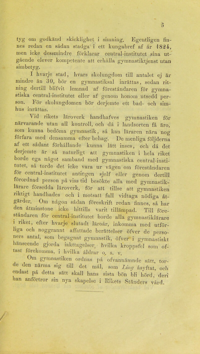 tyg om godkänd skicklighet i simning. Egentligen lin- nes redan en sådan stadga i ett kungabref af år '1821, men icke dessmindre förklarar central-institutet sina ut- gående elever kompetente att erhålla gymnastiktjenst utan sim betyg. I hvarje stad, hvars skolungdom till antalet ej är mindre än 30, bör en gymnastiksal inrättas, sedan rit- ning dertill blifvit lemnad af föreståndaren för gymna- stiska central-institutet eller af genom honom utsedd per- son. För skolungdomen bör derjemte ett bad- och sim- hus inrättas. Vid rikets läroverk handhafves gymnastiken för närvarande utan all kontroll, och då i landsorten få äro, som kunna bedöma gymnastik, så kan läraren nära nog förfara med densamma efter behag. De menliga följderna af ett sådant förhållande kunna lätt inses, och då det derjemte är så naturligt att gymnastiken i hela riket borde ega något samband med gymnastiska central-insti- tutet, så torde det icke vara ur vägen om föreståndaren för central-institutet antingen sjelf eller genom dertill förordnad person på viss tid besökte alla med gymnastik- lärare försedda läroverk, för att tillse att gymnastiken riktigt handhades och i motsatt fall vidtaga nödiga åt- gärder. Om någon sådan föreskrift redan finnes, så har den åtminstone icke hittills varit tillämpad. Till före- ståndaren för central-institutet borde alla gymnastiklärare i. liket, efter hvarje slutadt läroår, inkomma med utför- liga och noggrannt affattade berättelser öfver de perso- ners antal, som begagnat gymnastik, öfver i gymnastiskt hänseende gjorda iakttagelser, hvilka kroppsfel som of- tast förekomma, i hvilka åldrar o, s. v. Om gymnastiken ordnas på ofvannämnde sätt tor- de den närma sig till det mål, som Lin g åsyftat, och endast på detta sätt skall hans sista bön bli hörd, deri han anförtror sin nya skapelse i Rikets Ständers vård.