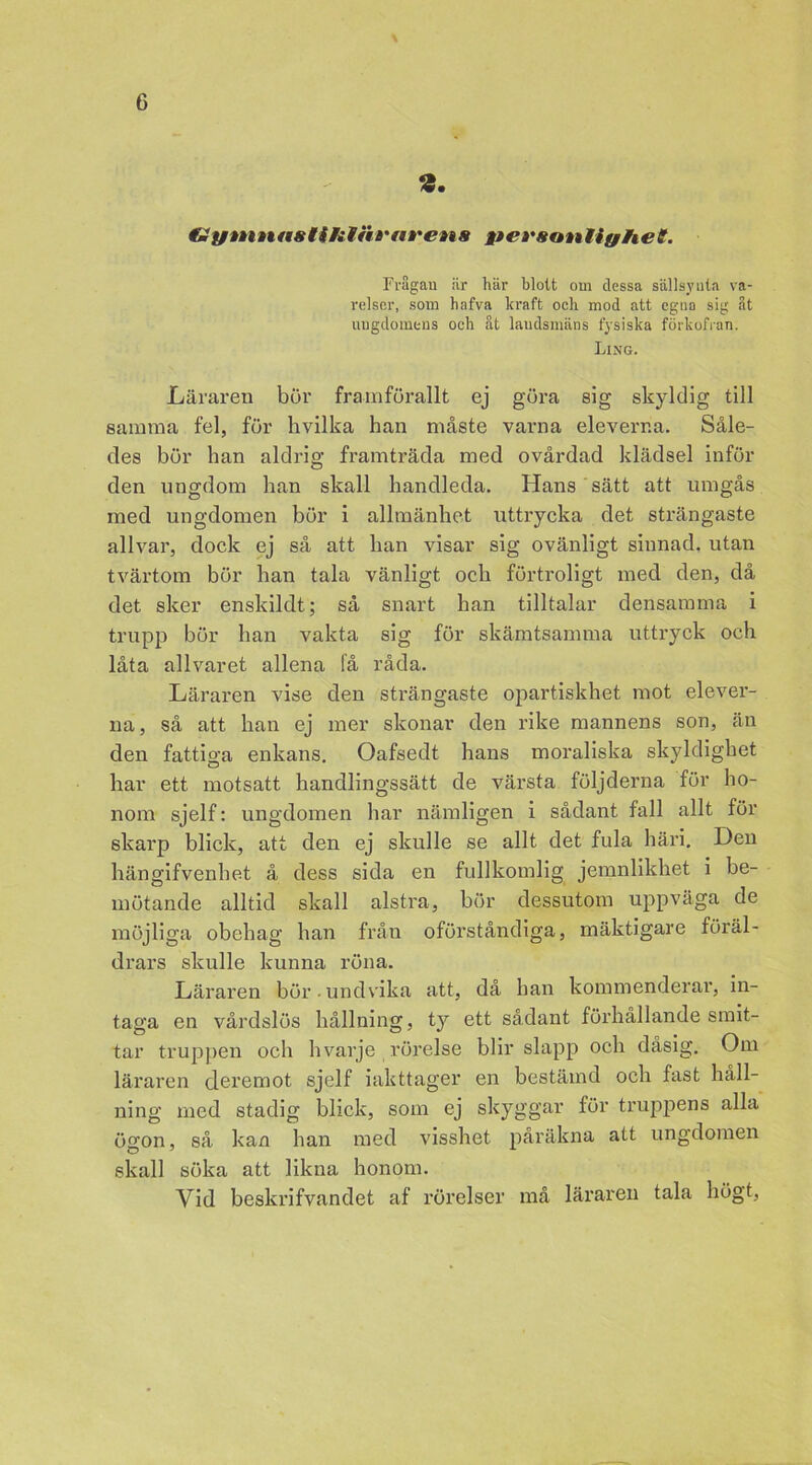 dymnastUitiit'areas personlighet. Frågan iir här blott om dessa sällsynta va- relser, som hafva kraft och mod att egna sig St ungdomens och åt landsmäns fysiska förkofran. Ling. Läraren bör framförallt ej göra sig skyldig till samma fel, för hvilka han måste varna eleverna. Såle- des bör han aldrig framträda med ovårdad klädsel inför den ungdom han skall handleda. Hans sätt att umgås med ungdomen bör i allmänhet uttrycka det strängaste allvar, dock ej så att han visar sig ovänligt sinnad, utan tvärtom bör han tala vänligt och förtroligt med den, då det sker enskildt; så snart han tilltalar densamma i trupp bör han vakta sig för skämtsamma uttryck och låta allvaret allena få råda. Läraren vise den strängaste opartiskhet mot elever- na , så att han ej mer skonar den rike mannens son, än den fattiga enkans. Oafsedt hans moraliska skyldighet har ett motsatt handlingssätt de värsta följderna för ho- nom sjelf: ungdomen har nämligen i sådant fall allt för skarp blick, att den ej skulle se allt det fula häri. Den hängifvenhet å dess sida en fullkomlig jemnlikhet i be- mötande alltid skall alstra, bör dessutom uppväga de möjliga obehag han från oförståndiga, mäktigare föräl- drars skulle kunna röna. Läraren bör undvika att, då han kommenderar, in- taga en vårdslös hållning, ty ett sådant förhållande smit- tar truppen och h varje rörelse blir slapp och dåsig. Om läraren deremot sjelf iakttager en bestämd och fast håll- ning med stadig blick, som ej skyggar för truppens alla ögon, så kan han med visshet påräkna att ungdomen skall söka att likna honom. Yid beskrifvandet af rörelser må läraren tala högt,