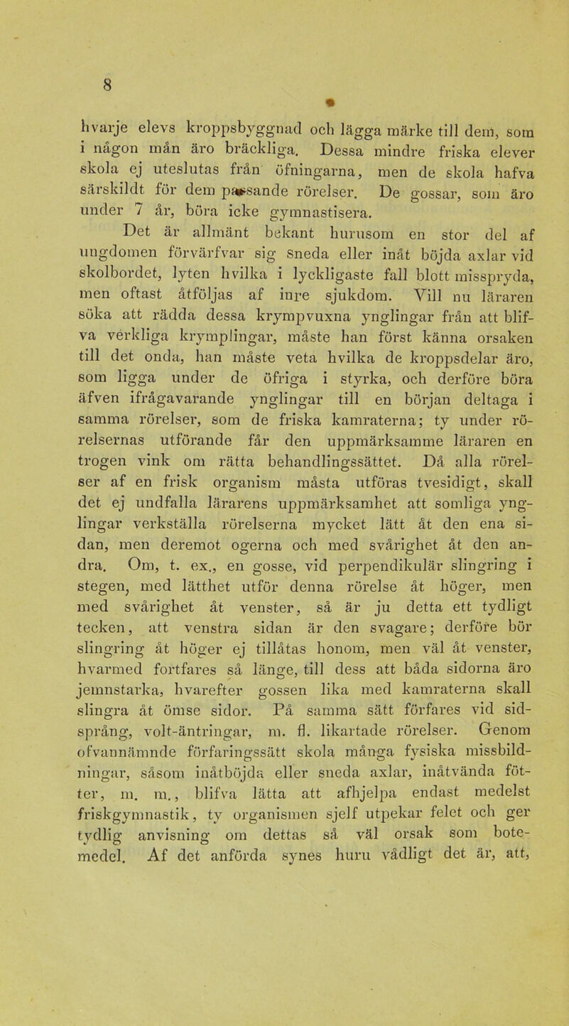 hvarje elevs kroppsbyggnad och lägga märke till denl, som i någon mån äro bräckliga. Dessa mindre friska elever skola ej uteslutas från öfningarna, men de skola hafva sårs kil dt för dem passande rörelser. De gossar, som äro under 7 år, böra icke gymnastisera. Det är allmänt bekant hurusom en stor del af ungdomen förvärfvar sig Sneda eller inåt böjda axlar vid skolbordet, lyten hvilka i lyckligaste fall blott misspryda, men oftast åtföljas af iure sjukdom. Yill nu läraren söka att rädda dessa krympvuxna ynglingar från att blif- va verkliga krymplingar, måste han först känna orsaken till det onda, han måste veta hvilka de kroppsdelar äro, som ligga under de öfriga i styrka, och derföre böra äfven ifrågavarande ynglingar till en början deltaga i samma rörelser, som de friska kamraterna; ty under rö- relsernas utförande får den uppmärksamme läraren en trogen vink om rätta behandlingssättet. Då alla rörel- ser af en frisk organism måsta utföras tvesidigt, skall det ej undfalla lärarens uppmärksamhet att somliga yng- lingar verkställa rörelserna mycket lätt åt den ena si- dan, men deremot og-erna och med svårig-het åt den an- dra. Om, t. ex., en gosse, vid perpendikulär slingring i stegen, med lätthet utför denna rörelse åt höger, men med svårighet åt venster, så är ju detta ett tydligt tecken, att venstra sidan är den svagare; derföre bör slingring åt höger ej tillåtas honom, men väl åt venster, hvarmed fortfares så länge, till dess att båda sidorna äro jeinnstarka, hvarefter gossen lika med kamraterna skall slingra åt ömse sidor. På samma sätt. förfares vid sid- språng, volt-äntringar, m. fl. likartade rörelser. Genom ofvannämnde förfaringssätt skola många fysiska missbild- ningar, såsom inåtböjda eller sneda axlar, inåtvända fot- ter, m. m., blifva lätta att afhjelpa endast medelst friskgymnastik, ty organismen sjelf utpekar felet och ger tydlig anvisning om dettas så väl orsak som bote- medel. Af det anförda synes huru vådligt det äx1, att,