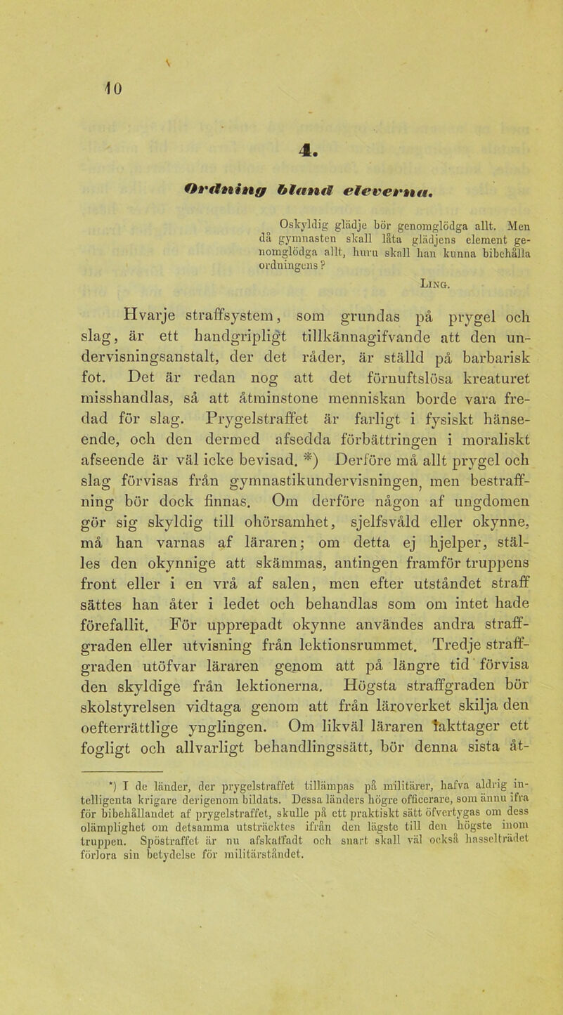v 4. Ortlning Ofttmf elevertm. Oskyldig glädje bör genomglödga allt. Men då gymnasten skall lata glädjens element ge- nomglödga allt, huru skall han kunna bibehålla ordningens ? Ling. Hvarje straffsystem, som grundas på prygel och slag, är ett handgripligt tillkännagifvande att den un- dervisningsanstalt, der det råder, är ställd på barbarisk fot. Det är redan nog att det förnuftslösa kreaturet misshandlas, så att åtminstone menniskan borde vara fre- dad för slag. Prygelstraffet är farligt i fysiskt hänse- ende, och den dermed afsedda förbättringen i moraliskt afseende är väl icke bevisad. *) Derföre må allt prygel och slag förvisas från gymnastikundervisningen, men bestraff- ning bör dock finnas. Om derföre nåffon af uns-domen gör sig skyldig till ohörsamhet, sjelfsvåld eller okynne, må han varnas af läraren; om detta ej hjelper, stäl- les den okynnige att skämmas, antingen framför truppens front eller i en vrå af salen, men efter utståndet straff sättes han åter i ledet och behandlas som om intet hade förefallit. För upprepadt okynne användes andra straff- graden eller utvisning från lektionsrummet. Tredje straff- graden utöfvar läraren genom att på längre tid förvisa den skyldige från lektionerna. Högsta straffgraden bör skolstyrelsen vidtaga genom att från läroverket skilja den oefterrättlige ynglingen. Om likväl läraren iakttager ett fogligt och allvarligt behandlingssätt, bör denna sista åt- *) I de länder, der prygelstraffet tillämpas på militärer, liafva aldrig in- telligenta krigare derigenoin bildats. Dessa länders högre officerare, som ännu ifra för bibehållandet af prygelstraffet, skulle på ett praktiskt sätt öfvertygas om dess olämplighet om detsamma utsträcktes ifrån den lägste till den högste inom truppen. Spöstraffet är nu afskaffadt och snart skall väl också hasselträdet förlora sin betydelse för militärståndet.