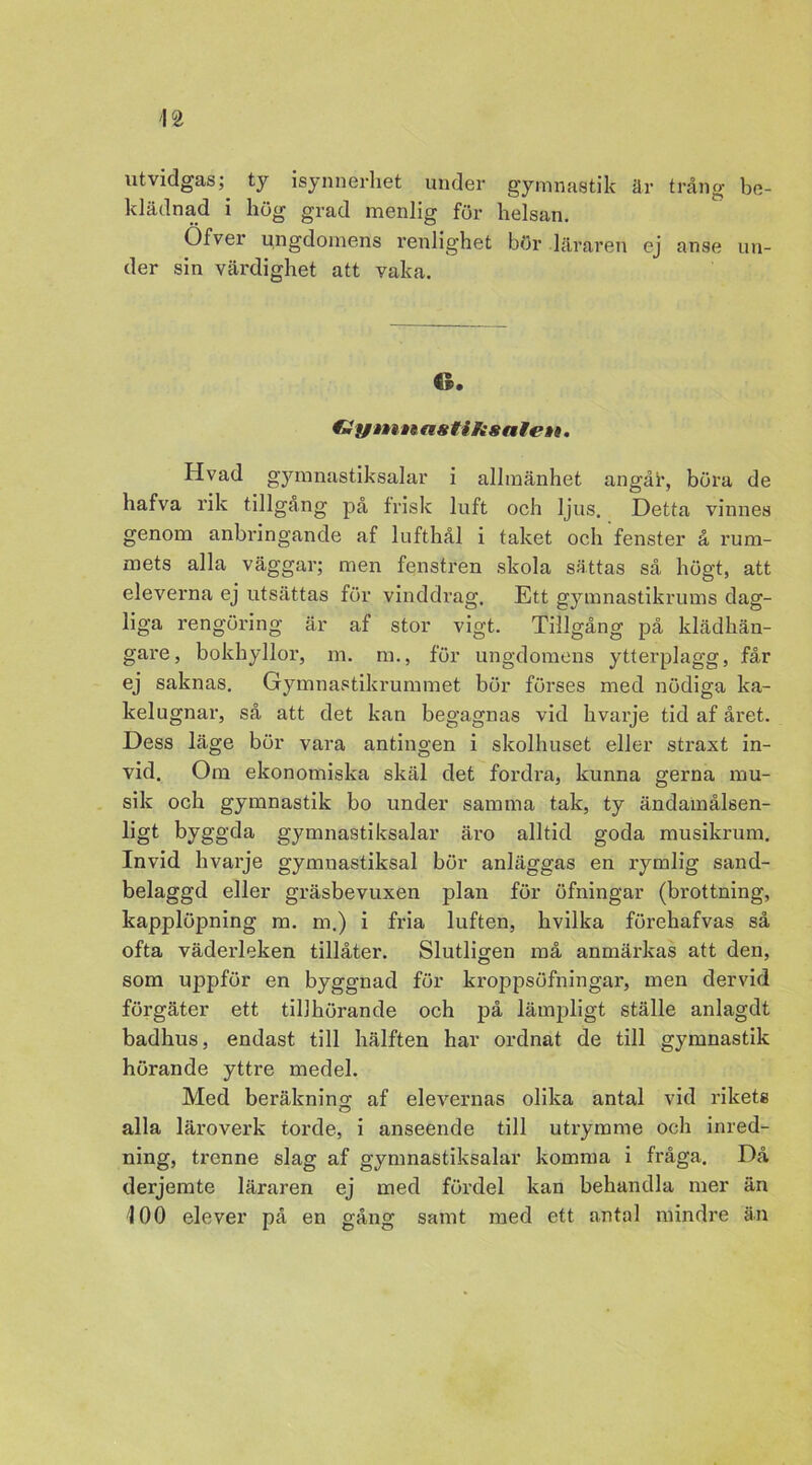 utvidgas;, ty isynnerhet under gymnastik är trång be- klädnad i hög grad menlig för helsan. Öfver ungdomens renlighet bör läraren ej anse un- der sin värdighet att vaka. 6. €i fjiiitt asfiJisalett. Hvad gymnastiksalar i allmänhet angår, böra de hafva rik tillgång på frisk luft och ljus. Detta vinnes genom anbringande af lufthål i taket och fenster å rum- mets alla väggar; men fenstren skola sättas så högt, att eleverna ej utsättas för vinddrag. Ett gymnastikrums dag- liga rengöring är af stor vigt. Tillgång på klädhän- gare, bokhyllor, m. m., för ungdomens ytterplagg, får ej saknas. Gymnastikrummet bör förses med nödiga ka- kelugnar, så att det kan begagnas vid hvarje tid af året. Dess läge bör vara antingen i skolhuset eller straxt in- vid. Om ekonomiska skäl det fordra, kunna gerna mu- sik och gymnastik bo under samma tak, ty ändamålsen- ligt byggda gymnastiksalar äro alltid goda musikrum. Invid hvarje gymnastiksal bör anläggas en rymlig sand- belaggd eller gräsbevuxen plan för öfningar (brottning, kapplöpning m. m.) i fria luften, hvilka förehafvas så ofta väderleken tillåter. Slutligen må anmärkas att den, som uppför en byggnad för kroppsöfningar, men dervid förgäter ett tillhörande och på lämpligt ställe anlagdt badhus, endast till hälften har ordnat de till gymnastik hörande yttre medel. Med beräkning af elevernas olika antal vid rikets alla läroverk torde, i anseende till utrymme och inred- ning, trenne slag af gymnastiksalar komma i fråga. Då derjemte läraren ej med fördel kan behandla mer än 100 elever på en gång samt med ett antal mindre än