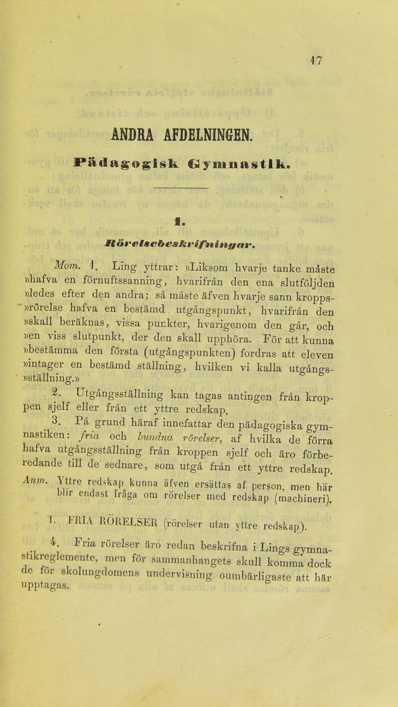 ÄNDRA ÅFDELNINGEN. JPiiclagogisk Gymnastik. Se JU övetscbesfivifnin f/a»'. Mom. 1. Ling yttrar: »Liksom hvarje tanke måste »hafva en förnuftssanning, Ii varifrån den ena slutföljden »ledes efter den andra; så måste äfven hvarje sann kropps- rörelse hafva en bestämd utgångspunkt, hvarifrån den »skall beräknas, vissa punkter, hvarigenom den går, och »en viss slutpunkt, der den skall upphöra. För att kunna »bestämma den första (utgångspunkten) fordras att eleven »intager en bestämd ställning, hvilken vi kalla utgångs- »ställning.» 2. iJtgångsställning kan tagas antingen från krop- pen sjelf eller från ett yttre redskap. 3. På grund häraf innefattar den pädagogiska gym- nastiken: fria och bundna rörelser, af hvilka de förra hafva utgångsställning från kroppen sjelf och äro förbe- redande till de sednare, som utgå från ett yttre redskap. Anm. Yttre redskap kunna äfven ersättas af person, men här I>lir endast Iråga om rörelser med redskap (machineri). I. MIA RÖRELSER (rörelser utan yttre redskap). 4. Fria rörelser äro redan beskrifna i Lings gymna- stikreglemente, men för sammanhangets skull komma dock de for skolungdomens undervisning oumbärligaste att här upptagas.