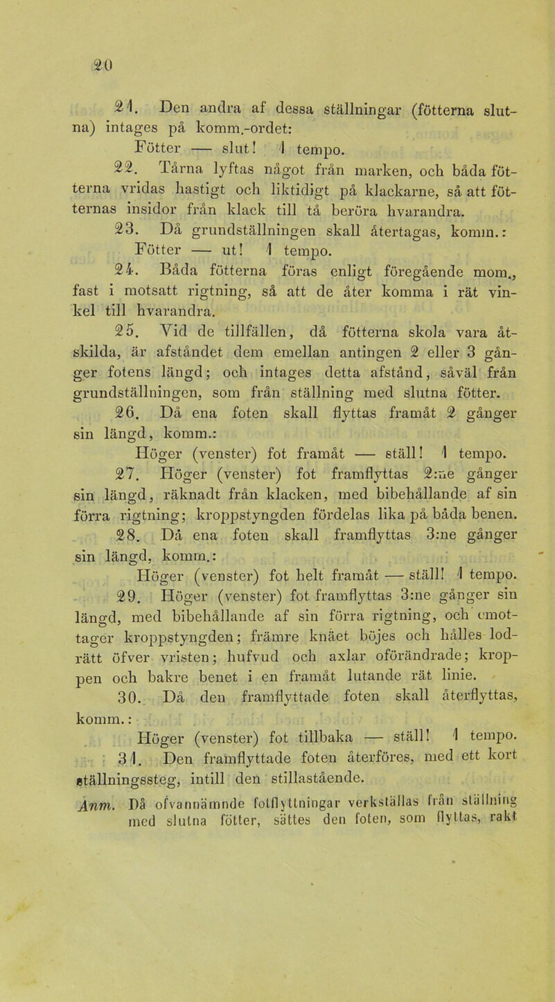 21. Den andra af dessa ställningar (fotterna slut- na) intages på komm.-ordet: Fötter — slut! 1 tempo. 22. Tårna lyftas något från marken, ock båda fot- terna vridas hastigt och liktidigt på klackarne, så att föt- tenias insidor från klack till tå beröra hvarandra. 23. Då grundställningen skall återtagas, komm.: Fötter — ut! 1 tempo. 24. Båda fotterna föras enligt föregående mom., fast i motsatt rigtning, så att de åter komma i rät vin- kel till kvarandra. 25. Yid de tillfällen, då fotterna skola vara åt- skilda, är afståndet dem emellan antingen 2 eller 3 gån- ger fotens längd; och intages detta afstånd, såväl från grundställningen, som från ställning med slutna fötter. 26. Då ena foten skall flyttas framåt 2 gånger sin längd, komm.: Höger (venster) fot framåt — ställ! 1 tempo. 27. Höger (venster) fot framflyttas 2:ne gånger sin längd, räknadt från klacken, med bibehållande af sin förra rigtning; kroppstyngden fördelas lika på båda benen. 28. Då ena foten skall framflyttas 3:ne gånger sin längd, komm.: Höger (venster) fot helt framåt — ställ! 1 tempo. 29. Höger (venster) fot framflyttas 3:ne gånger sin längd, med bibehållande af sin förra rigtning, och cmot- tager kroppstyngden; främre knäet böjes och hålles lod- rätt öfver vristen; hufvud och axlar oförändrade; krop- pen och bakre benet i en framåt lutande rät linie. 30. Då den framflyttade foten skall återflyttas, konun.: Höger (venster) fot tillbaka — ställ! 1 tempo. 31. Den framflyttade foten återföres, med ett kort ställningssteg, intill den stillastående. Anm. På ofvannämnde fotflytlningar verkställas från ställning med slutna fötter, sättes den foten, som flyttas, rakt