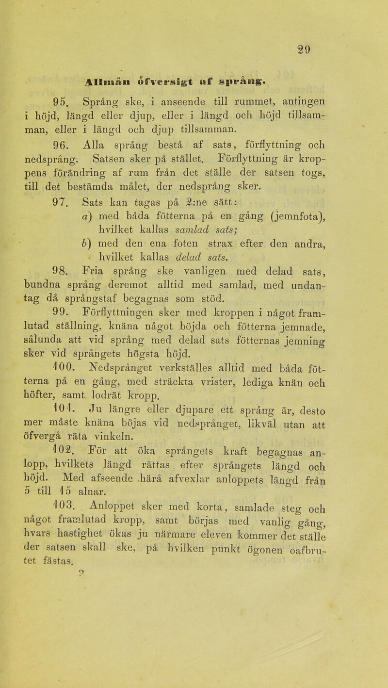 Allmän ofvejrsigt. af ssjiråHBg. 95. Språng ske, i anseende till rummet, antingen i höjd, längd eller djup, eller i längd och höjd tillsam- man, eller i längd och djup tillsamman. 96. Alla språng bestå af sats, förflyttning och nedsprång. Satsen sker på stället. Förflyttning är krop- pens förändring af rum från det ställe der satsen togs, till det bestämda målet, der nedsprång sker. 97. Sats kan tagas på 2:ne sätt: a) med båda fotterna på en gång (jemnfota), hvilket kallas samlad sats; b) med den ena foten strax efter den andra, hvilket kallas delad sats. 98. Fria språng ske vanligen med delad sats, bundna språng deremot alltid med samlad, med undan- tag då språngstaf begagnas som stöd. 99. Förflyttningen sker med kroppen i något fram- lutad ställning, knäna något böjda och futterna jemnade, sålunda att vid språng med delad sats fotternas jemning sker vid språngets högsta höjd. 100. Nedsprånget verkställes alltid med båda fot- terna på en gång, med sträckta vrister, lediga knän och höfter, samt lodrät kropp. 10 1. Ju längre eller djupare ett språng är, desto mer måste knäna böjas vid nedsprånget, likväl utan att öfvergå räta vinkeln. 102. För att öka språngets kraft begagnas an- lopp, hvilkets längd rättas efter språngets längd och höjd. Med afseende .härå afvexlar anloppets längd från 5 till 15 alnar. 103. Anloppet sker med korta, samlade steg och något framlutad kropp, samt börjas med vanlig gåno-, hvars hastighet ökas ju närmare eleven kommer det ställe der satsen skall ske, på hvilken punkt ögonen oafbru- tet fästas. O