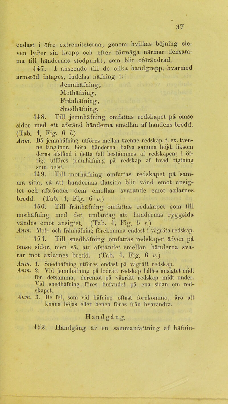 endast i öfre extremiteterna, genom hvilkas böjning ele- ven lyfter sin kropp och efter förmåga närmar densam- ma till händeimas stödpunkt, som blir oförändrad. '147. I anseende till de olika handgrepp, hvarmed armstöd intages, indelas häfning i: Jemnhäfning, Mothäfning, Frånhäfning, Snedhäfning. 148. Till jemnhäfning omfattas redskapet på ömse sidor med ett afstånd händerna emellan af handens bredd. (Tab. 1, Fig. 6 Z.) Anm. Då jemnhäfning utföres mellan tvenne redskap, t. ex. tven- ne långlinor, böra händerna hafva samma höjd, liksom deras afstånd i detta fall bestämmes af redskapen; i öf- rigt utföres jemnhäfning på redskap af livad rigtning som helst. 149. Till mothäfning omfattas redskapet på sam- ma sida, så att händernas flatsida blir vänd emot ansig- tet och afståndet dem emellan svarande emot axlarnes bredd. (Tab. 1, Fig. 6 o.) 150. Till frånhäfning omfattas redskapet som till mothäfning med det undantag att händernas ryggsida vändes emot ansigtet. (Tab. 1, Fig. 6 r.) Anm. Mot- och frånhäfning förekomma endast i vågräta redskap. 151. Till snedhäfning omfattas redskapet äfven på ömse sidor, men så, att afståndet emellan händerna sva- rar mot axlarnes bredd. (Tab. 1, Fig. 6 u.) Anm. 1. Snedhäfning utföres endast på vågrätt redskap. Anm. 2. Vid jemnhäfning på lodrätt redskap hålles ansigtet midt för detsamma, deremot på vågrätt redskap midt under. 'Vid snedhäfning föres hufvudet på ena sidan om red- skapet. Anm. 3. De fel, som vid häfning oftast förekomma, äro att knäna höjas eller benen föras från hvarandra. H a n d g å n g. 152. Handgång är en sammanfattning af häfnin-