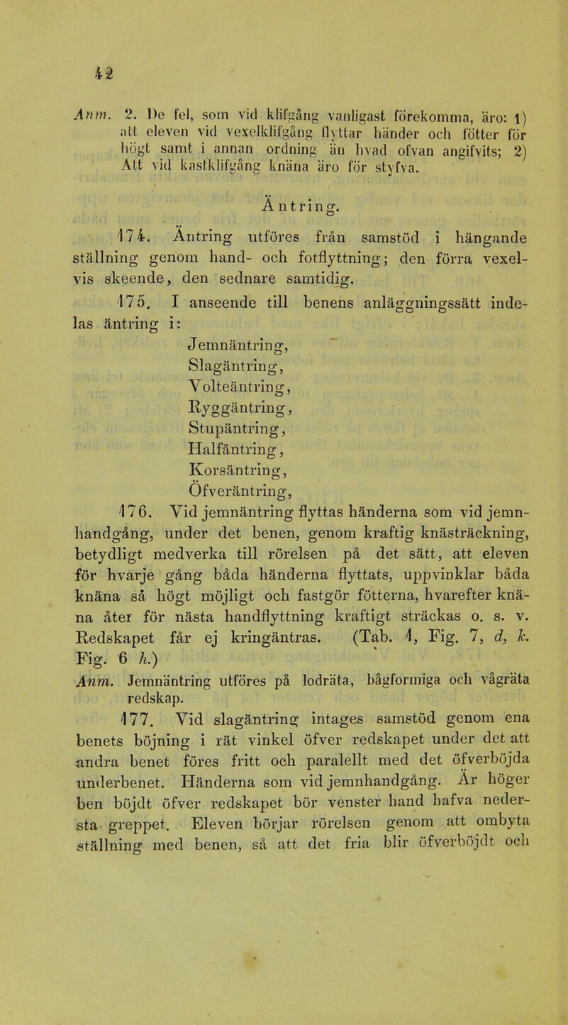 Anm. 2. De fel, som Aid klifgång vanligast förekomma, äro: l) att eleven vid vexelklifgång llyttar händer och fötter för högt samt i annan ordning än livad ofvan angifvits; 2) Att vid kastklifgång knäna äro för styfva. A n t r i n g. '174. Äntring utföres från samstöd i hängande ställning genom hand- och fotflyttning; den förra vexel- vis skeende, den sednare samtidig. '175. I anseende till benens anläggningssätt inde- las äntring i: Jemnäntring, Slagäntring, Yolteäntring, Ryggäntring, Stupäntring, Halfäntring, Korsäntring, Ofveräntring, 476. Vid jemnäntring flyttas händerna som vidjemn- handgång, under det benen, genom kraftig knästräckning, betydligt medverka till rörelsen på det sätt, att eleven för hvarje gång båda händerna flyttats, uppvinklar båda knäna så högt möjligt och fastgör fotterna, hvarefter knä- na åter för nästa handflyttning kraftigt sträckas o. s. v. Redskapet får ej kringäntras. (Tab. 4, Fig. 7, d, h Fig. 6 h.) Anm. Jemnäntring utföres på lodräta, bågformiga och vågräta redskap. 477. Vid slagäntring intages samstöd genom ena benets böjning i rät vinkel öfver redskapet under det att andra benet föres fritt och paralellt med det öfverböjda underbenet. Händerna som vid jemnhandgång. Ar höger ben böj dt öfver redskapet bör venster hand hafva neder- sta greppet. Eleven börjar rörelsen genom att ombyta ställning med benen, så att det fria blir öfverböjdt och