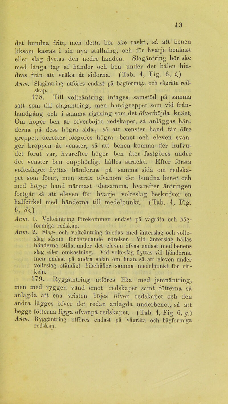 det bundna fritt, men detta bör ske raskt, så att benen liksom kastas i sin nya ställning, och för hvarje benkast eller slag flyttas den nedre handen. Slagäntring bör ske med långa tag af händer och ben under det bålen hin- dras från att vräka åt sidorna. (Tab. 1, Fig. 6, i.) Anm. Slagäntring utföres endast på bågformiga och vågräta red- skap. 178. Till volteäntring intages samstöd på samma sätt som till slagäntring, men handgreppet som vid från- handgång och i samma rigtning som det öfverböjda knäet. Om höger ben är öfverböjdt redskapet, så anläggas hän- derna på dess högra sida, så att venster hand får öfre greppet, derefter lösgöres högra benet och eleven svän- ger kroppen åt venster, så att benen komma der hufvu- det förut var, hvarefter höger ben åter fastgöres under det venster ben oupphörligt hålles sträckt. Efter första volteslaget flyttas händerna på samma sida om redska- pet som förut, men strax ofvanom det bundna benet och med höger hand närmast detsamma, hvarefter äntringen fortgår så att eleven för hvarje volteslag beskrifver en halfcirkel med händerna till medelpunkt. (Tab. 1, Fig. 6, dc.) Anm. :l. Volteäntring förekommer endast på vågräta och båg- formiga redskap. Anm. 2. Slag- och volteäntring inledas med änterslag och volte- slag såsom förberedande rörelser. Vid änterslag hållas händerna stilla, under det eleven öfvas endast med benens slag eller omkastning. Vid volteslag flyttas väl händerna, men endast på andra sidan om linan, så att eleven under volteslag ständigt bibehåller samma medelpunkt för cir- keln. 179. Ryggäntring utföres lika med jemnäntring, men med ryggen vänd emot redskapet samt fotterna så anlagda att ena vristen böjes öfver redskapet och den andra lägges öfver det redan anlagda underbenet, så att begge fotterna ligga ofvanpå redskapet. (Tab. 1, Fig. 6, p.) Anm. Ryggäntring utföres endast på vågräta och bågformiga redskap.