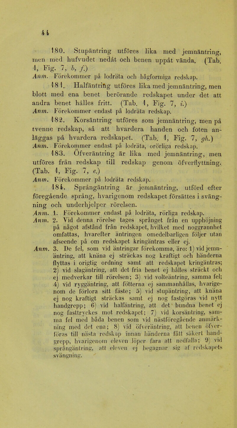 u 180. Stupäntring utföres lika med jemnäntring, men med hufvudet nedåt och benen uppåt vända (Tab «, Fig. 7, b, /.) Anm. Förekommer på lodräta ocli bågformiga redskap. 181. Halfäntriftg utföres lika med jemnäntring, men blott med ena benet berörande redskapet under det att andra benet hålles fritt. (Tab. 1, Fig. 7, i.) Anm. Förekommer endast på lodräta redskap. 182. Korsäntring utföres som jemnäntring, men på tvenne redskap, så att hvardera handen och foten an- läggas på hvardera redskapet. (Tab. 1, Fig. 7, gh.) Anm. Förekommer endast på lodräta, orörliga redskap. 183. Of ver äntring är lika med jemnäntring, men utföres från redskap till redskap genom öfverflyttnina:. (Tab. 1, Fig. 7, e) Anm. Förekommer på lodräta redskap. 184. Språngäntring är jemnäntring, utförd efter föregående språng, hvarigenom redskapet försättes i sväng- ning och underhjelper rörelsen. Anm. 1. Förekommer endast på lodräta, rörliga redskap. Anm. 2. Vid denna rörelse tages språnget från en upphöjning på något afstånd från redskapet, hvilket med noggrannhet omfattas, hvarefter äntringen omedelbarligen följer utan afseende på om redskapet kringäntras eller ej. Anm. 3. De fel, som vid äntringar förekomma, äro: 1) vid jemn- äntring, att knäna ej sträckas nog kraftigt och händerna flyttas i origtig ordning samt att redskapet kringäntras; 2) vid slagäntring, att det fria benet ej hålles sträckt och ej medverkar till rörelsen; 3) vid volteäntring, samma fel; 4) vid ryggäntring, att fotterna ej sammanhållas, hvarige- nom de förlora sitt fäste; 5) vid stupäntring, att knäna ej nog kraftigt sträckas samt ej nog lästgöras vid nytt handgrepp; 6) vid hallantring, att det bundna benet ej nog fasttryckes mot redskapet; 7) vid korsäntring, sam- ma fel med båda benen som vid nästföregående anmärk- ning med det ena; 8) vid öfveräntring, att benen öf\er- föras till nästa redskap innan händerna fått säkert hand- grepp, hvarigenom eleven löper fara att nedfalla; 9) vid språngäntring, att eleven ej begagnar sig af redskapets svängning.