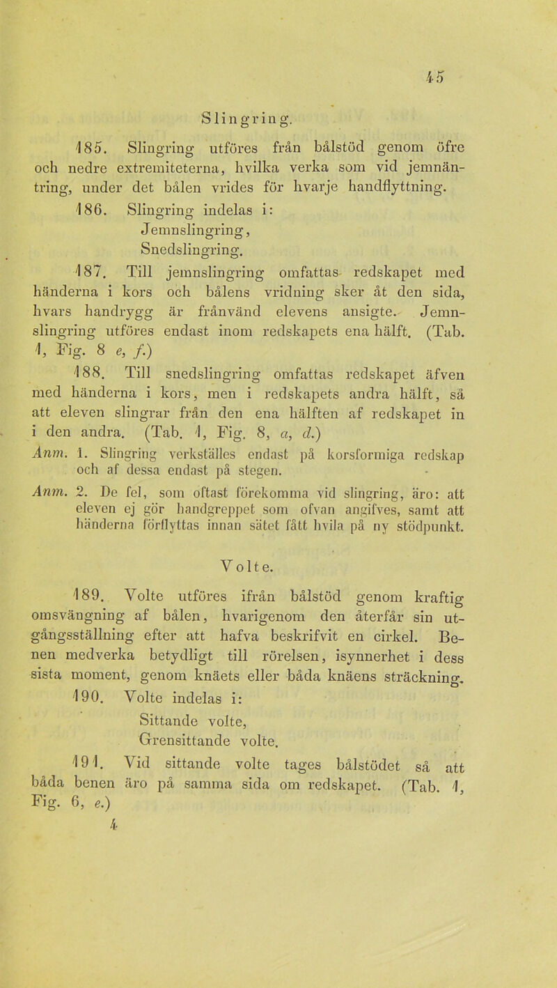 Slingrin g. 185. Slingring utföres från bålstöd genom öfre och nedre extremiteterna, hvilka verka som vid jemnän- tring, under det bålen vrides för hvarje handflyttning. 186. Slino-rins indelas i: Ö O Jemnslingring, Snedslingring. 187. Till jemnslingring omfattas redskapet med händerna i kors och bålens vridning sker åt den sida, hvars handrygg är från vänd elevens ansigte. Jemn- slingring utföres endast inom redskapets ena hälft. (Tab. 1, Fig. 8 e, /.) 188. Till snedslingring omfattas redskapet äfven med händerna i kors, men i redskapets andra hälft, så att eleven slingrar från den ena hälften af redskapet in i den andra. (Tab. 1, Fig. 8, a, cl.) Anm. I. Slingring verkställes endast på korsformiga redskap och af dessa endast på stegen. Anm. 2. De fel, som oftast förekomma vid slingring, äro: att eleven ej gör handgreppet som ofvan angifves, samt att händerna förflyttas innan sätet fått hvila på ny stödpunkt. Y o 11 e. 189. Volte utföres ifrån bålstöd genom kraftig omsvängning af bålen, hvarigenom den återfår sin ut- gångsställning efter att hafva beskrifvit en cirkel. Be- nen medverka betydligt till rörelsen, isynnerhet i dess sista moment, genom knäets eller båda knäens sträckning. 190. Volte indelas i: Sittande volte, Grensittande volte. 191. Vid sittande volte tages bålstödet så att båda benen äro på samma sida om redskapet. (Tab 1 Fig. 6, e.) 4