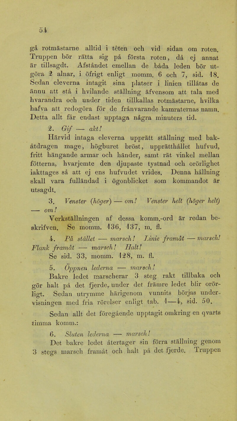 gå rotmästarne alltid i téten och vid sidan om roten. Truppen bur rätta sig på första roten, då ej annat är tillsagdt. Afståndet emellan de båda leden bör ut- göra 2 alnar, i öfrigt enligt momm. 6 och 7, sid. '18. Sedan eleverna intagit sina platser i linien tillåtas de ännu att stå i hvilande ställning äfvensom att tala med hvarandra och under tiden tillkallas rotmästarne, hvilka hafva att redogöra för de frånvarande kamraternas namn. Detta allt får endast upptaga några minuters tid. 2. Gif — akt! Härvid intaga eleverna upprätt ställning med bak- åtdragen mage, högburet bröst, upprätthållet hufvud, fritt hängande armar och händer, samt rät vinkel mellan fotterna, hvarjemte den djupaste tystnad och orörlighet iakttages så att ej ens hufvudet vrides. Denna hållning skall vara fulländad i ögonblicket som kommandot är utsagdt. 3. Venster (höger) — om! Venster helt (höger helt) — om! Verkställningen af dessa komm.-ord är redan be- skrifven. Se momm. \ 36, 137, m. fl. 4. På stället — marsch! Linie framåt —marsch! Flank framåt — marsch! Halt! Se sid. 33, momm. 1£8, m. fl. 5. Öppnen lederna — marsch! Bakre ledet marscherar 3 steg rakt tillbaka och gör halt på det fjerde, under det främre ledet blir orör- ligt. Sedan utrymme härigenom vunnits börjas under- visningen med fria rörelser enligt tab. 1—4, sid. 50, Sedan allt det föregående upptagit omkring en qvarts timma komm.: 6. Sluten lederna — marsch! Det bakre ledet återtager sin förra ställning genom 3 stegs marsch framåt och halt på det fjerde. Truppen