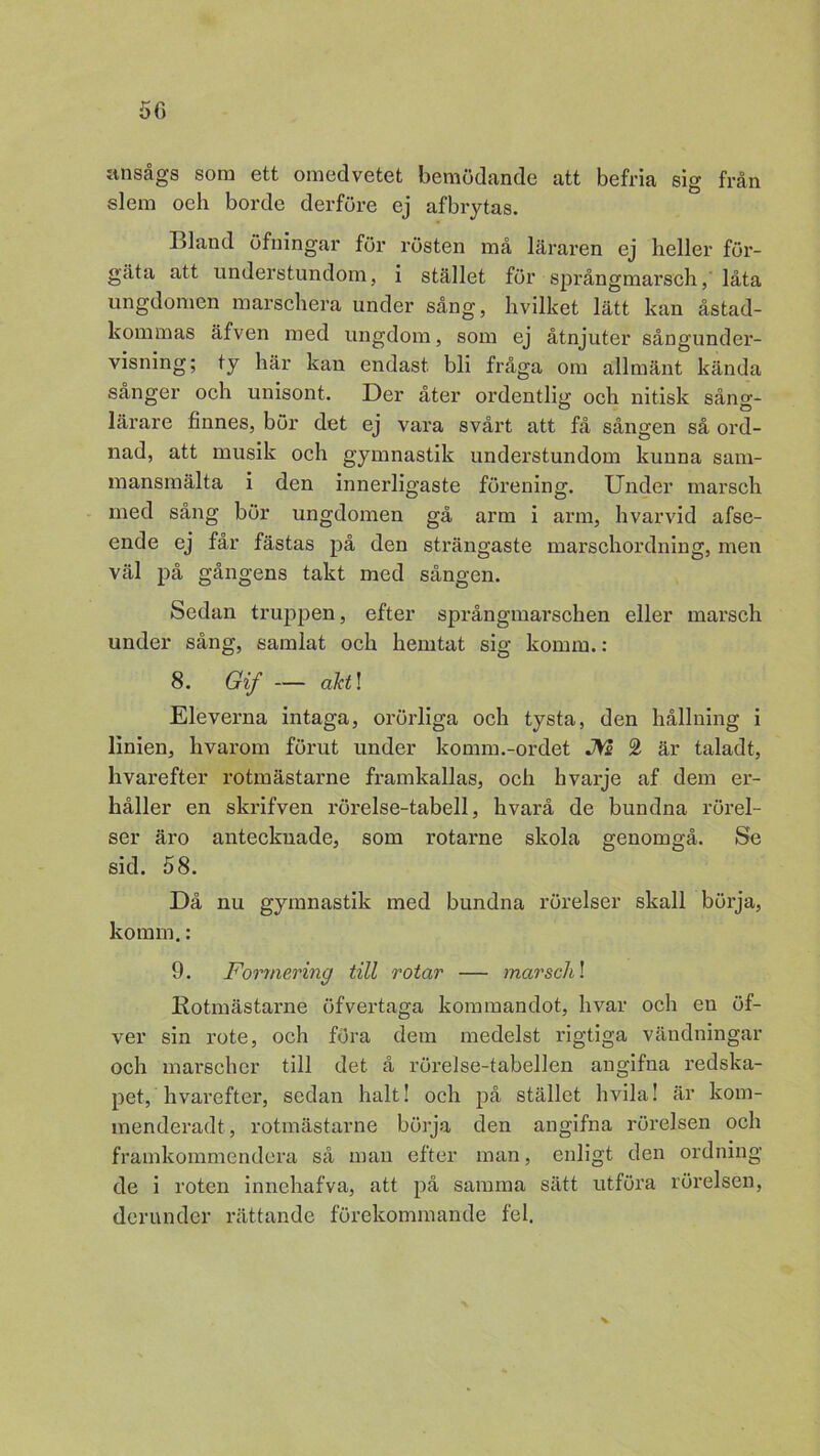 ansågs som ett omedvetet bemödande att befria sig från slem oeh borde derföre ej afbrytas. Bland öfningar för rösten må läraren ej heller för- gäta att understundom, i stället för språngmarsch, låta ungdomen marschera under sång, hvilket lätt kan åstad- kommas äfven med ungdom, som ej åtnjuter sångunder- visning; ty här kan endast, bli fråga om allmänt kända sånger och unisont. Der åter ordentlig och nitisk sång- lärare finnes, bör det ej vara svårt att få sången så ord- nad, att musik och gymnastik understundom kunna sam- mansmälta i den innerligaste förening. Under marsch med sång bör ungdomen gå arm i arm, hvarvid afse- ende ej får fästas på den strängaste marschordning, men väl på gångens takt med sången. Sedan truppen, efter språngmarschen eller marsch under sång, samlat och hemtat sig komm.: 8. Gif — akti Eleveima intaga, orörliga och tysta, den hållning i linien, hvarom förut under komm.-ordet JVs 2 är taladt, hvarefter rotmästarne framkallas, och hvarje af dem er- håller en skrifven rörelse-tabell, hvarå de bundna rörel- ser äro antecknade, som rotarne skola genomgå. Se sid. 58. Då nu gymnastik med bundna rörelser skall börja, komm.: 9. Forrnering till rotar — marsch! Rotmästarne öfvertaga kommandot, hvar och en öf- ver sin rote, och föra dem medelst rigtiga vändningar och marscher till det å rörelse-tabellen angifna redska- pet, hvarefter, sedan halt! och på stället hvila! är kom- menderadt, rotmästarne börja den angifna rörelsen och framkommendera så man efter man, enligt den ordning de i roten innehafva, att på samma sätt utföra rörelsen, der un der rättande förekommande fel.