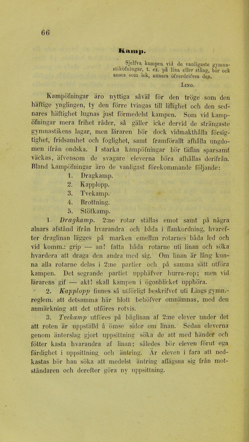 Hnni|i. Sjelfva kampen vid de vanligaste gymua- stiköfningar, t. ex. på lina eller stång, bör ock anses som lek, annars öfverdrifves dep. Ling. Kampöfningar äro nyttiga såväl för den tröge som den häftige ynglingen, ty den förre tvingas till liflighet och den sed- nares häftighet lugnas just förmedelst kampen. Som vid kamp- öfningar mera frihet råder, så gäller icke dervid de strängaste gymnastikens lagar, men läraren bör dock vidmakthålla försig- tighet, fridsamhet och foglighet, samt framförallt afhålla ungdo- men ifrån ondska. I starka kampöfningar bör tällan sparsamt väckas, äfvensom de svagare eleverna böra afhållas derifrån. Bland kampöfningar äro de vanligast förekommande följande: 1. Dragkamp. 2. Kapplopp. 3. Tvekamp. 4. Brottning. 5. Stötkamp. 1. Dragkamp. 2:ne rotar ställas emot samt på några alnars afstånd ifrån hvarandra och båda i flankordning, hvaref- ter draglinan lägges på marken emellan rotarnes båda led och vid komm.: grip — an! fatta båda rotarne uti linan och söka hvardera att draga den andra med sig. Om linan är lång kun- na alla rotarne delas i 2:ne partier och på samma sätt utföra kampen. Det segrande partiet upphäfver hurra-rop; nien vid lärarens gif — akt! skall kampen i ögonblicket upphöra. ' 2. Kapplopp finnes så utförligt beskrifvet uti Ungs gymn.- reglem. att detsamma här blott behÖfver omnämnas, med den anmärkning att det utföres rotvis. 3. Tvekamp utföres på båglinan af 2:ne elever under det att roten är uppställd å ömse sidor om linan. Sedan eleverna genom änterslag gjort uppsittning söka de att med händer och fötter kasta hvarandra af linan; således bör eleven förut ega färdighet i uppsittning. och äntring. Ar eleven i fara att ned- kastas bör han söka att medelst äntring afiägsna sig från mot- ståndaren och derefter göra ny uppsittning.