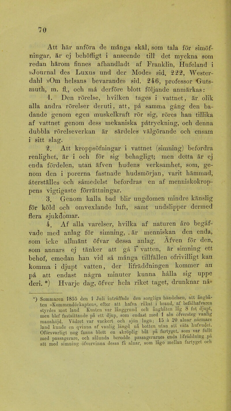 Att här anföra de många skäl, som tala för simöf- ningar, är ej behöfligt i anseende till det myckna som redan härom finnes afhandladt af Franklin, Hufeland i »Journal des Luxus nnd der Mode» sid. 222, Wester- dahl »Om helsans bevarande» sid. 246, professor Outs- inuth, m. fl., och må derföre blott följande anmärkas: 1. Den rörelse, h vilken t ages i vattnet, är olik alla andra rörelser deruti, att, på samma gång den ba- dande genom egen muskelkraft rör sig, röres han tillika af vattnet genom dess mekaniska påtryckning, och denna dubbla rörelseverkan är särdeles välgörande och ensam i sitt slag. 2. Att kroppsöfningar i vattnet (simning) befordra renlighet, är i och för sig behagligt; men detta är ej enda fördelen, utan äfven hudens verksamhet, som, ge- nom den i porerna fastnade hudsmörjan, varit hämmad, återställes och såmedelst befordras en af menniskokrop- pens vigtigaste förrättningar. 3. Genom kalla bad blir ungdomen mindre känslig för köld och omvexlande luft, samt undslipper dermed flera sjukdomar. 4. Af alla varelser, hvilka af naturen åro begåf- vade med anlag för simning, . är menniskan den enda, som icke allmänt öfvar dessa anlag. Afven för den, som annars ej tänker att gå i vatten, är simning ett behof, emedan han vid så många tillfällen ofrivilligt kan komma i djupt vatten, der lifräddningen kommer an på att endast några minuter kunna hålla sig uppe deri. *) Hvarje dag, öfver hela riket taget, drunknar nå- *) Sommaren 1855 den 1 Juli inträffade den sorgliga händelsen, att ångbå- ten »Kommendörkapten», efter att hafva råkat i brand, af befälhafvaren styrdes mot laud Kusten var långgrund och ångbåten låg 8 fot djupt, men blef fastsittaude på ett djup, som endast med 1 aln öfversteg vanlig manshöjd. Vädret var vackert och sjön lugn; 15 ä 21) alnar närmare land kunde en qvinua af vanlig längd nå botten^ utan att väta hufvudet. Oförsvarligt nog fanns blott en skröplig båt på fartyget, som var fullt med passagerare, och sålunda berodde passagerarues enda lifräddning ■ P'1 att med simning öfvervinna dessa få alnar, som lago mellan fartyget och