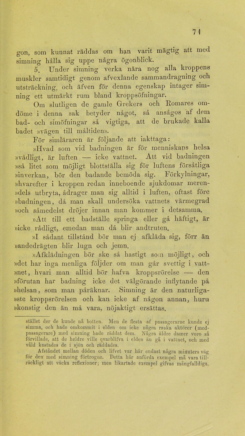 <ron, som kunnat räddas om han varit mägtig att med simning hålla sig uppe några ögonblick. 5. Under simning verka nära nog alla kroppens muskler samtidigt genom afvexlande sammandragning och utsträckning, och äfven för denna egenskap intager sim- ning ett utmärkt rum bland kroppsöfningar. Om slutligen de gamle Grekers och Romares om- döme i denna sak betyder något, så ansågos af dem bad- och simöfningar så vigtiga, att de brukade kalla badet »vägen till måltiden». För simläraren är följande att iakttaga: »Hvad som vid badningen är för menniskans helsa »vådligt, är luften — icke vattnet. Att vid badningen »så litet som möjligt blottställa sig för luftens försåtliga »inverkan, bör den badande bemöda sig. Förkylningar, »hvarefter i kroppen redan inneboende sjukdomar meren- »dels utbryta, ådrager man sig alltid i luften, oftast före »badningen, då man skall undersöka vattnets värmegrad »och såmedelst dröjer innan man kommer i detsamma. »Att till ett badställe springa eller gå häftigt, är »icke rådligt, emedan man då blir andtruten. »I sådant tillstånd bör man ej afkläda sig, förr än »andedrägten blir lugn och jemn. »Afklädningen bör ske så hastigt som möjligt, och »det har inga menliga följder om man går svettig i vatt- »net, hvari man alltid bör hafva kroppsrörelse — den »förutan har badning icke det välgörande inflytande på »helsan, som man påräknar. Simning är den naturliga- »ste kroppsrörelsen och kan icke af någon annan, huru »konstig den än må vara, nöjaktigt ersättas. stället der de kunde nå botten. Men de flesta af passagerarne kunde ej simma, ocb hade omkommit i elden om icke några raska aktörer (med- passagerare) med simning hade räddat dem. Några äldre damer voro så förvillade, att de heldre ville qvarblifva i elden än gå i vattnet, och med våld kastades de i sjön och räddades. Afståndet mellan döden och lifvet var här endast några minuters väg för den med simning förtrogne. Detta här anförda exempel må vara till- räckligt att väcka reflexioner; men likartade exempel gifvas mångfalldiga.