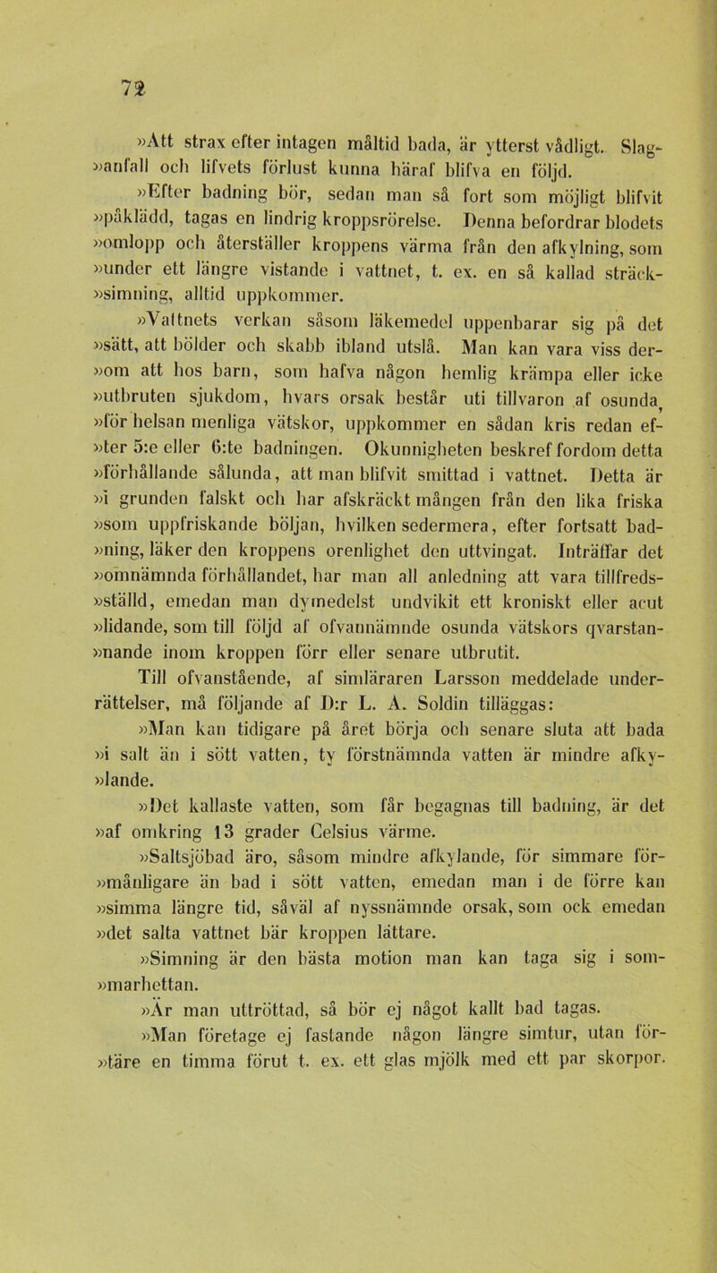 »Att strax efter intagen måltid bada, är ytterst vådligt. Slag- »anfall och lifvets förlust kunna häraf blifva en följd. »Efter badning bör, sedan man så fort som möjligt blifvit »påklädd, tagas en lindrig kroppsrörelse. Denna befordrar blodets »omlopp och återställer kroppens värma från den afkylning, som »under ett längre vistande i vattnet, t. ex. en så kallad sträek- »simning, alltid uppkommer. »Vattnets verkan såsom läkemedel uppenbarar sig på det »sätt, att bölder och skabb ibland utslå. Man kan vara viss der- »om att hos barn, som hafva någon hemlig krämpa eller icke »utbruten sjukdom, hvars orsak består uti tillvaron af osunda, »för helsan menliga vätskor, uppkommer en sådan kris redan ef- »ter 5:e eller 6:te badningen. Okunnigheten beskref fordom detta »förhållande sålunda, att man blifvit smittad i vattnet. Detta är »i grunden falskt och har afskräckt mången från den lika friska »som uppfriskande böljan, hvilken sedermera, efter fortsatt bad- »ning, läker den kroppens orenlighet den uttvingat. Inträtfar det »omnämnda förhållandet, har man all anledning att vara tillfreds- »ställd, emedan man dymedelst undvikit ett kroniskt eller aeut »lidande, som till följd af ofvannämnde osunda vätskors qvarstan- »nande inom kroppen förr eller senare utbrutit. Till ofvanstående, af simläraren Larsson meddelade under- rättelser, må följande af D:r L. Å. Soldin tilläggas: »Man kan tidigare på året börja och senare sluta att bada »i salt än i sött vatten, ty förstnämnda vatten är mindre afkv- »lande. »Det kallaste vatten, som får begagnas till badning, är det »af omkring 13 grader Celsius värme. »Saltsjöbad äro, såsom mindre afkylande, för simmare för- »månligare än bad i sött vatten, emedan man i de förre kan »simma längre tid, såväl af nyssnämnde orsak, som ock emedan »det salta vattnet bär kroppen lättare. »Simning är den bästa motion man kan laga sig i som- »marhettan. »Är man uttröttad, så bör ej något kallt bad tagas. »Man företage ej fastande någon längre simtur, utan lör- »täre en timma förut t. ex. ett glas mjölk med ett par skorpor.