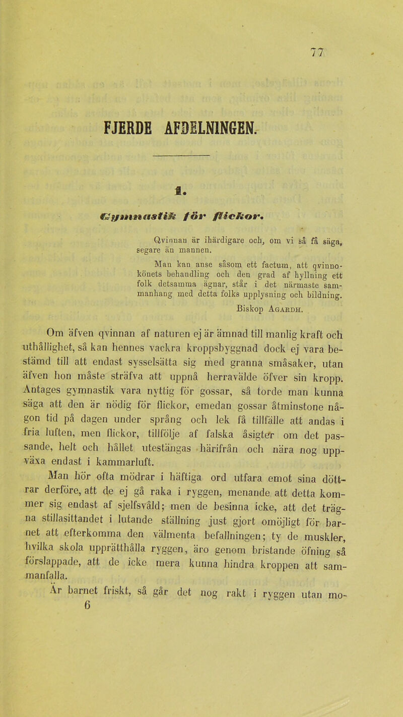 FJERDE AFDELN1NGEN. a. fö*• flicRor. Qvinnau är ihärdigare och, om vi så få säga, segare än mannen. Man kan anse såsom ett factum, att qvinno- könets behandling ocli den grad af hyllning ett folk detsamma ägnar, står i det närmaste sam- manhang med detta folks upplysning och bildning. Biskop Agardh. Om äfven qvinnan af naturen ej är ämnad till manlig kraft och uthållighet, så kan hennes vackra kroppsbyggnad dock ej vara be- stämd till att endast sysselsätta sig med granna småsaker, utan äfven hon måste sträfva att uppnå herravälde öfver sin kropp. Antages gymnastik vara nyttig för gossar, så torde man kunna säga att den är nödig för flickor, emedan gossar åtminstone nå- gon tid på dagen under språng och lek få tillfälle att andas i fria luften, men flickor, tillfölje af falska åsigter om det pas- sande, helt och hållet utestängas härifrån och nära nog upp- växa endast i kammarluft. Man hör ofta mödrar i häftiga ord utfara emot sina dött- rar derföre, att de ej gå raka i ryggen, menande att detta kom- mer sig endast af sjelfsvåld: men de besinna icke, att det träg- na stillasittandet i lutande ställning just gjort omöjligt för bar- net att efterkomma den välmenta befallningen; ty de muskler, hvilka skola upprätthålla ryggen, äro genom bristande öfning så förslappade, att de icke mera kunna hindra kroppen att sam- manfalla. Al barnet fiiskt, sa gar det nog rakt i ryggen utan mo- 6