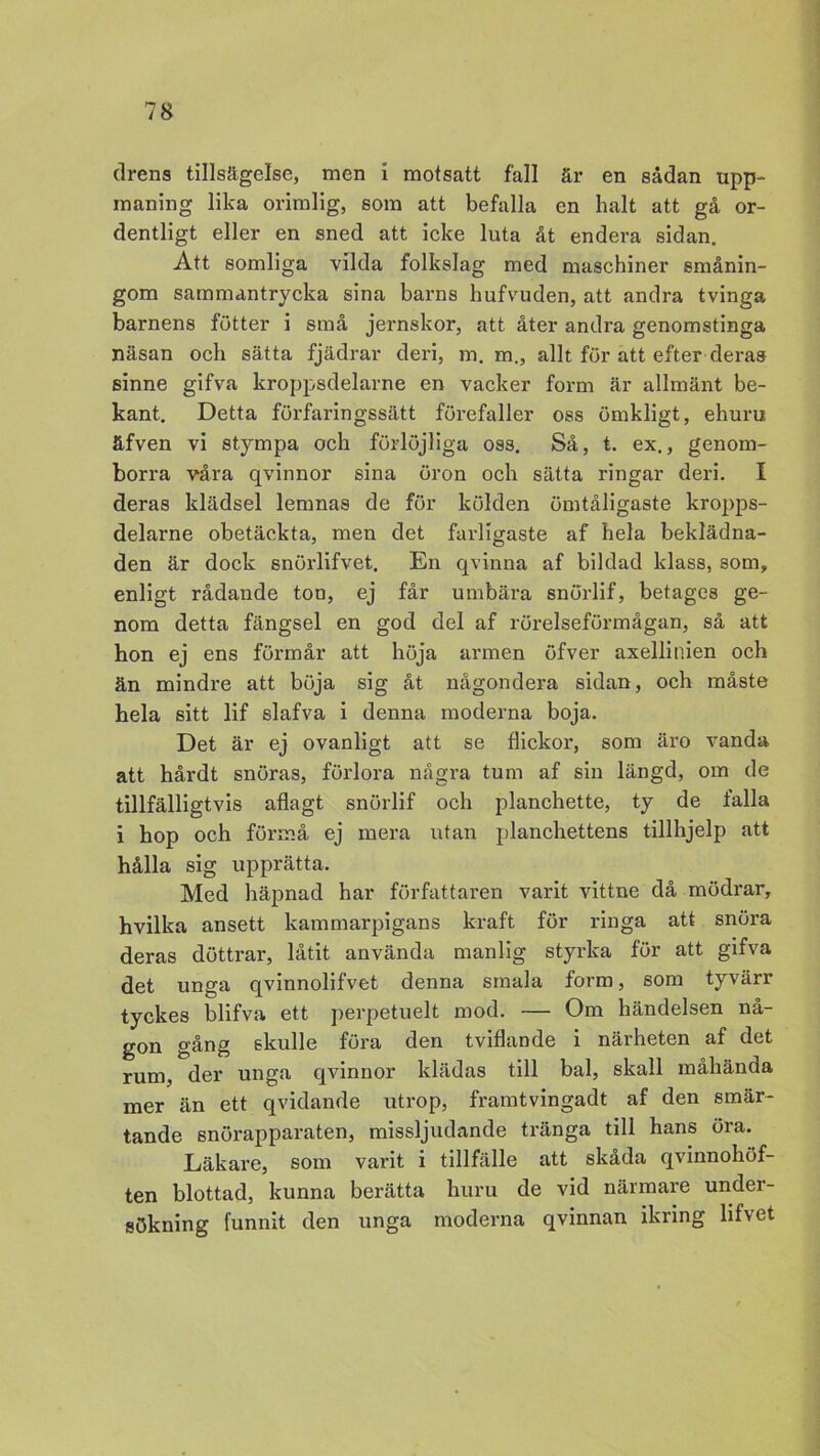 drens tillsägelse, men i motsatt fall är en sådan upp- maning lika orimlig, som att befalla en halt att gå or- dentligt eller en sned att icke luta åt endera sidan. Att somliga vilda folkslag med maschiner smånin- gom sammantrycka sina barns hufvuden, att andra tvinga barnens fötter i små jernskor, att åter andra genomstinga näsan och sätta fjädrar deri, m. m., allt för att efter deras sinne gifva kroppsdelarne en vacker form är allmänt be- kant. Detta förfaringssätt förefaller oss ömkligt, ehuru äfven vi stympa och förlöjliga oss. Så, t. ex., genom- borra våra qvinnor sina öron och sätta ringar deri. I deras klädsel lemnas de för kölden ömtåligaste kropps- delarne obetäckta, men det farligaste af hela beklädna- den är dock snörlifvet. En qvinna af bildad klass, som, enligt rådande ton, ej får umbära snörlif, betages ge- nom detta fängsel en god del af rörelseförmågan, så att hon ej ens förmår att höja armen öfver axellinien och än mindre att böja sig åt någondera sidan, och måste hela sitt lif slafva i denna moderna boja. Det är ej ovanligt att se flickor, som äro vanda att hårdt snöras, förlora några tum af sin längd, om de tillfälligtvis aflagt snörlif och planchette, ty de falla i hop och förmå ej mera utan planchettens tillhjelp att hålla sig upprätta. Med häpnad har författaren varit vittne då mödrar, hvilka ansett kammarpigans kraft för ringa att snöra deras döttrar, låtit använda manlig styrka för att gifva det unga qvinnolifvet denna smala form, som tyvärr tyckes blifva ett perpetuelt mod. — Om händelsen nå- gon gång skulle föra den tviflande i närheten af det rum, der unga qvinnor klädas till bal, skall måhända mer än ett qvidande utrop, framtvingadt af den smär- tande snörapparaten, missljudande tränga till hans öra. Läkare, som varit i tillfälle att skåda qvinnohöf- ten blottad, kunna berätta huru de vid närmare under- sökning funnit den unga moderna qvinnan ikring lifvet