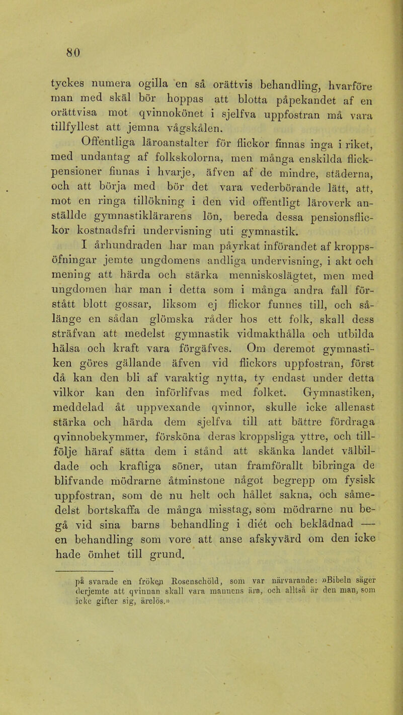 tyckes numera ogilla en så orättvis behandling, hvarföre man med skäl bör hoppas att blotta påpekandet af en orättvisa mot qvinnokönet i sjelfva uppfostran må vara tillfyllest att jemna vågskålen. Offentliga läroanstalter för flickor finnas inga i riket, med undantag af folkskolorna, men många enskilda flick- pensioner finnas i hvarje, äfven af de mindre, städerna, och att börja med bör det vara vederbörande lätt, att, mot en ringa tillökning i den vid offentligt läroverk an- ställde gymnastiklärarens lön, bereda dessa pensionsflic- kor kostnadsfri undervisning uti gymnastik. I århundraden har man påyrkat införandet af kropps- öfningar jemte ungdomens andliga undervisning, i akt och mening att härda och stärka menniskoslägtet, men med ungdomen har man i detta som i många andra fall för- stått blott gossar, liksom ej flickor funnes till, och så- länge en sådan glömska råder hos ett folk, skall dess sträfvan att. medelst gymnastik vidmakthålla och utbilda hälsa och kraft vara förgäfves. Om deremot gymnasti- ken göres gällande äfven vid flickors uppfostran, först då kan den bli af varaktig nytta, ty endast under detta vilkor kan den införlifvas med folket. Gymnastiken, meddelad åt uppvexande qvinnor, skulle icke allenast stärka och härda dem sjelfva till att bättre fördraga qvinnobekymmer, försköna deras kroppsliga yttre, och till- följe häraf sätta dem i stånd att skänka landet välbil- dade och kraftiga söner, utan framförallt bibringa de blifvande mödrarne åtminstone något begrepp om fysisk uppfostran, som de nu helt och hållet sakna, och såme- delst bortskaffa de många misstag, som mödrarne nu be- gå vid sina barns behandling i diet och beklädnad — en behandling som vore att anse afskyvärd om den icke hade ömhet till grund. pä svarade en fröken Roseuschöld, som var närvarande: »Bibeln säger derjemte att qvinnan skall vara mannens ära, och alltså är den man, som icke gifter sig, ärelös.»