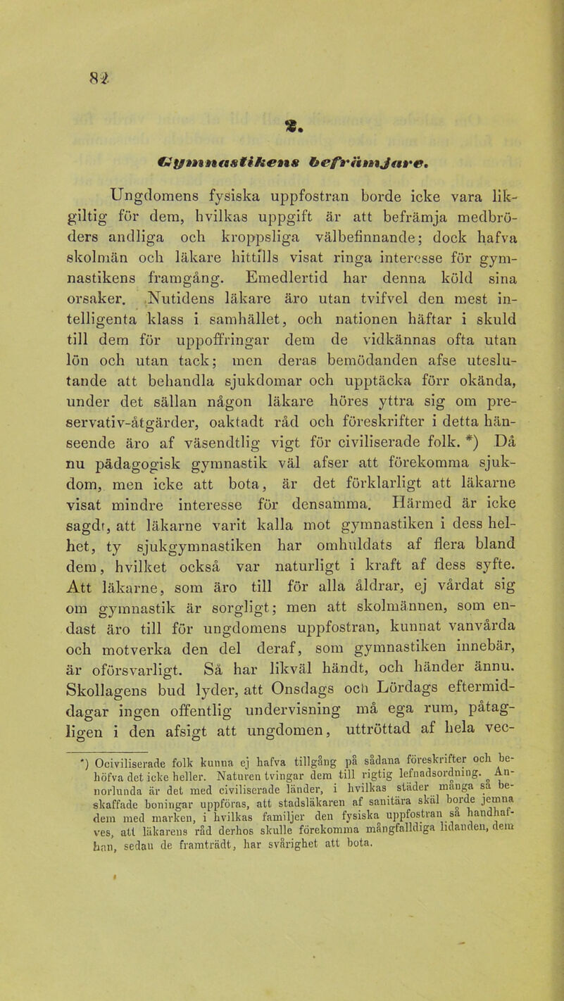 tmfgtnnasti/ietts hefrii»nj«tr&* Ungdomens fysiska uppfostran borde icke vara lik- giltig för dem, hvilkas uppgift är att befrämja medbrö- ders andliga och kroppsliga välbefinnande; dock hafva skolmän och läkare hittills visat ringa interesse för gym- nastikens framgång. Emedlertid har denna köld sina orsaker. Nutidens läkare äro utan tvifvel den mest in- telligenta klass i samhället, och nationen häftar i skuld till dem för uppoffringar dem de vidkännas ofta utan lön och utan tack; men deras bemödanden afse uteslu- tande att behandla sjukdomar och upptäcka förr okända, under det sällan någon läkare höres yttra sig om pre- servativ-åtgärder, oaktadt råd och föreskrifter i detta hän- seende äro af väsendtlig vigt för civiliserade folk. *) Då nu pädagogisk gymnastik väl afser att förekomma sjuk- dom, men icke att bota, är det förklarligt att läkarne visat mindre interesse för densamma. Härmed är icke sagdr, att läkarne varit kalla mot gymnastiken i dess hel- het, ty sjukgymnastiken har omhuldats af flera bland dem, hvilket också var naturligt i kraft af dess syfte. Att läkarne, som äro till för alla åldrar, ej vårdat sig om gymnastik är sorgligt; men att skolmannen, som en- dast äro till för ungdomens uppfostran, kunnat vanvårda och motverka den del deraf, som gymnastiken innebår, är oförsvarligt. Så har likväl händt, och händer ännu. Skollagens bud lyder, att Onsdags ocli Lördags eftermid- dagar ingen offentlig undervisning må ega rum, påtag- ligen i den afsigt att ungdomen, uttröttad af hela vec- ') Ociviliserade folk kunna ej hafva tillgång på sådana föreskrifter och be- höfva det icke heller. Naturen tvingar dera till rigtig lefnadsordning. ° An- norlunda är det med civiliserade länder, i hvilkas städer manga sa be- skaffade boningar uppföras, att stadsläkaren af sanitära skäl borde jerana dem med marken, i hvilkas familjer den fysiska uppfostran sa handhat- ves, att läkarens råd derhos skulle förekomma mangfalldiga lidanden, dem bnn, sedan de framträdt, har svårighet att bota.