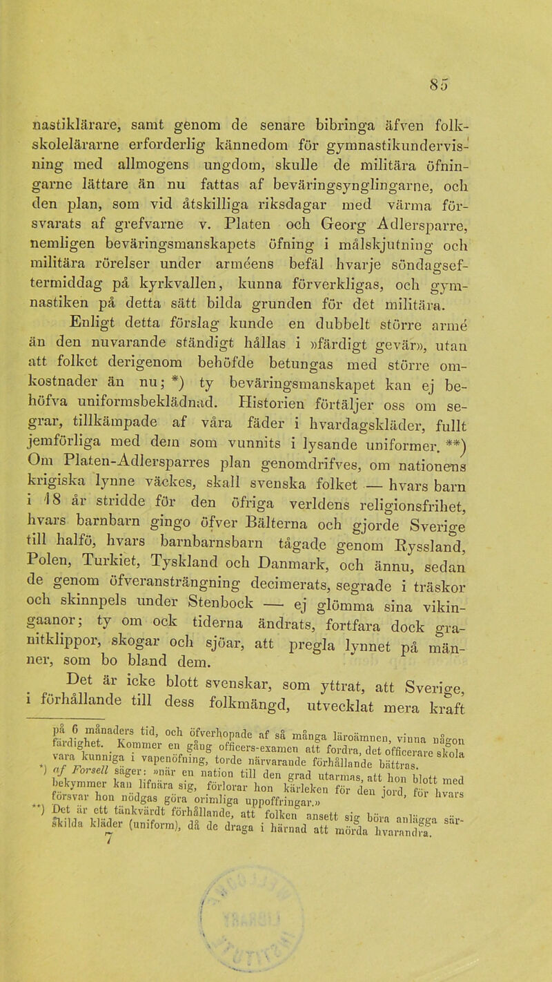 nastiklärare, samt genom de senare bibringa äfven folk- skolelärarne erforderlig kännedom för gymnastikundervis- ning med allmogens ungdom, skulle de militära öfnin- garne lättare än nu fattas af beväringsynglingarne, och den plan, som vid åtskilliga riksdagar med värma för- svarats af grefvarne v. Plåten ocb Georg Adlersparre, nemligen beväringsmanskapets öfning i målskjutning oeh militära rörelser under arméens befäl hvarje söndagsef- termiddag på kyrkvallen, kunna förverkligas, och gym- nastiken på detta sätt bilda grunden för det militära. Enligt detta förslag kunde en dubbelt större armé än den nuvarande ständigt hållas i »färdigt gevär», utan att folket derigenom behöfde betungas med större om- kostnader än nu; *) ty beväringsmanskapet kan ej be- höfva uniformsbeklädnad. Historien förtäljer oss om se- grar, tillkämpade af våra fäder i hvardagskläder, fullt jemförliga med dein som vunnits i lysande uniformer. **) Om Platen-Adlersparres plan genomdrifves, om nationens krigiska lynne väckes, skall svenska folket — hvars barn i i 8 år stridde för den öfriga verldens religionsfrihet, hvars barnbarn gingo öfver Bälterna och gjorde Sverige' till halfö, hvars barnbarnsbarn tågade genom Ryssland, Polen, Tuikiet, Tyskland och Danmark, och ännu, sedan de genom öfveransträngning decimerats, segrade i träskor och skinnpels under Stenbock — ej glömma sina vikin- gaanor; ty om ock tiderna ändrats, fortfara dock gra- nitklippor, skogar och sjöar, att pregla lynnet på män- ner, som bo bland dem. Det är icke blott svenskar, som yttrat, att Sverio-e i förhållande till dess folkmängd, utvecklat mera kraft lfvrltZfaadvS tid’ °ch Ö0fvcrl'’öpade af så många läroämnen, vinna nå-on fauli het. _ Kommer en gang officers-esamen att fordra, det officerare skola 1 Vapen°fnlng’ t0rde n®rvarande förhållande bättras sager: »nar en nation till den grad utarmas, att hon blott med bekymmer kan lifnara s.g, förlorar hon kärleken för den joul f£ bvm-s ... fr:sval' hon göra orimliga uppoffringar.» J ’ a‘S ?nartCri förhållande, att folken ansett sig böra anbWa sär Ik.lda kläder (uniform), då de draga i härnad att mörda hvarandff