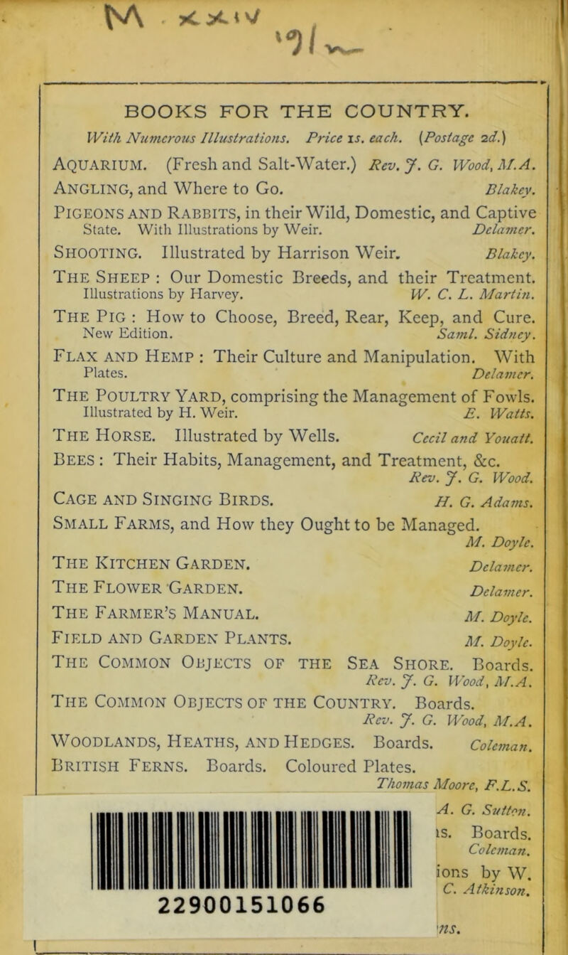 “3/ BOOKS FOR THE COUNTRY. With Numerous Illustrations. Price is. each. (Postage id.) Aquarium. (Fresh and Salt-Water.) Rev.J.G. Wood, M. A. Angling, and Where to Go. Blakcy. Pigeons and Rabbits, in their Wild, Domestic, and Captive State. With Illustrations by Weir. Dclamcr. Shooting. Illustrated by Harrison Weir. Blakcy. The Sheep : Our Domestic Breeds, and their Treatment. Illustrations by Harvey. W. C. L. Martin. The Pig : How to Choose, Breed, Rear, Keep, and Cure. New Edition. Sami. Sidney. Flax and Hemp : Their Culture and Manipulation. With Plates. Delamcr. The Poultry Yard, comprising the Management of Fowls. Illustrated by H. Weir. E. Watts. Ti-ie Horse. Illustrated by Wells. Cecil and Youatt. Bees : Their Habits, Management, and Treatment, &c. Rev. J. G. Wood. Cage and Singing Birds. h. g. Adams. Small Farms, and How they Ought to be Managed. M. Doyle. The Kitchen Garden. Dclamcr. The Flower Garden. Dclamcr. The Farmer’s Manual. m. Doyle. Field and Garden Plants. m. Doyle. The Common Objects of the Sea Shore. Boards. Rev. J. G. Wood, M.A. The Common Objects of the Country. Boards. Rev. J. G. Wood, M.A. Woodlands, Heaths, and Hedges. Boards. Coleman. British Ferns. Boards. Coloured Plates. . Thomas Moore, F.L.S. A. G. Sutton. ts. Boards. Coleman. ions by W. C. Atkinson. I 22900151066 ms.