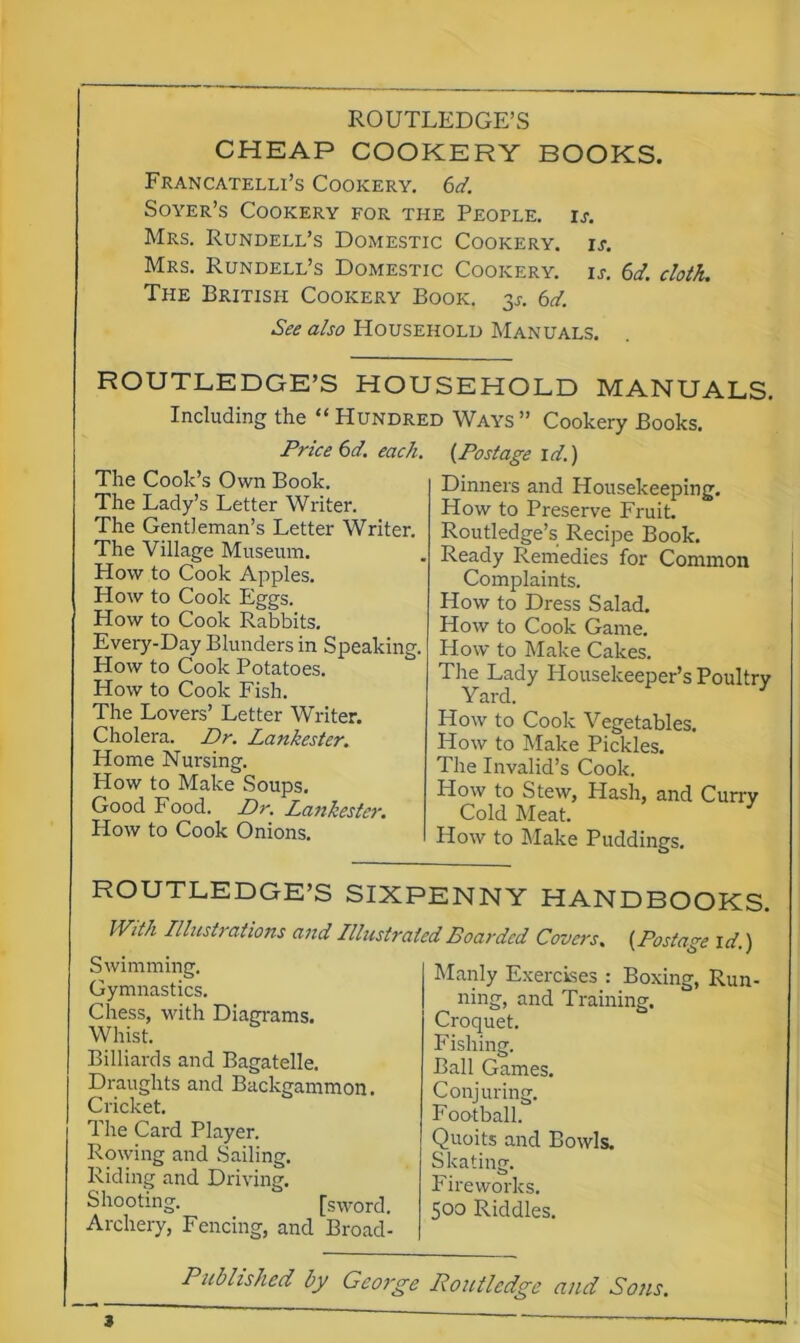 ROUTLEDGE’S CHEAP COOKERY BOOKS. Francatelli’s Cookery. 6d. Soyer’s Cookery for the People, is. Mrs. Rundell’s Domestic Cookery, is. Mrs. Rundell’s Domestic Cookery, is. 6d. cloth. The British Cookery Book. 3.?. 6d. See also Household Manuals. ROUTLEDGE’S HOUSEHOLD MANUALS. Including the “ Hundred Ways ” Cookery Books. Price 6d. each. {Postage id.) The Cook’s Own Book. The Lady’s Letter Writer. The Gentleman’s Letter Writer. The Village Museum. How to Cook Apples. How to Cook Eggs. How to Cook Rabbits. Every-Day Blunders in Speaking. How to Cook Potatoes. How to Cook Fish. The Lovers’ Letter Writer. Cholera. Dr. Lankester. Home Nui-sing. Plow to Make Soups. Good Food. Dr. Lanhester. How to Cook Onions. Dinners and Housekeeping. How to Preserve Fruit. Routledge’s Recipe Book. Ready Remedies for Common Complaints. How to Dress Salad. How to Cook Game. How to Make Cakes. The Lady Housekeeper’s Poultry Yard. How to Cook Vegetables. How to Make Pickles. The Invalid’s Cook. How to Stew, Hash, and Curry Cold Meat. How to Make Puddings. ROUTLEDGE’S SIXPENNY HANDBOOKS. IVith Illustrations and Illustrated Boarded Covers, {Postage id.) Swimming. Gymnastics. Chess, with Diagrams. Whist. Billiards and Bagatelle. Draughts and Backgammon. Cricket. The Card Player. Rowing and Sailing. Riding and Driving. Shooting. [sword. Archery, Fencing, and Broad- Manly Exercises : Boxing, Run- ning, and Training. Croquet. Fishing. Ball Games. Conjuring. Football. Quoits and Bowls. Skating. P ireworks. 500 Riddles. Published by George Routledge and Sons. 3