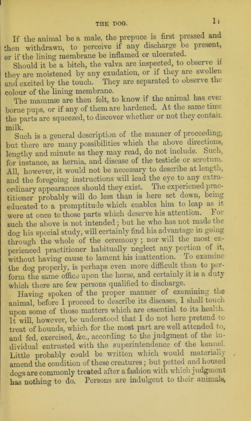 If the animal be a male, the prepuce is first pressed and then withdrawn, to perceive if any discharge be present, or if the lining membrane be inflamed or ulcerated. Should it be a bitch, the valva are inspected, to observe ll they are moistened by any exudation, or if they are swollen and excited by the touch. They are separated to observe the colour of the lining membrane. The mammae are then felt, to know if the animal has eve. borne pups, or if any of them are hardened. At the same thru the parts are squeezed, to discover whether or not they contaii milk. Such is a general description of the manner ot proceeding, but there are many possibilities which the above directions, lengthy and minute as they may read, do not include. Such, for instance, as hernia, and disease of the testicle 01 sciotum. All, however, it would not be necessary to describe at length, and the foregoing instructions will lead the eye to any extra- ordinary appearances should they exist. The experiened prac- titioner probably will do less than is here set down, being educated to a promptitude which enables him to leap as it were at once to those parts which deserve his attention. For such the above is not intended; but he who has not made the dog his special study, will certainly find his advantage in going through the whole of the ceremony; nor will the most ex- perienced practitioner habitually neglect any portion of it. without having cause to lament his inattention. To examine the dog properly, is perhaps even more difficult than to per- form the same office upon the horse, and certainly it is a duty which there are few persons qualified to discharge. Having spoken of the proper manner of examining the animal, before I proceed to describe its diseases, I shall touch upon some of those matters which are essential to its heah.li. It will however, be understood that I do not here pretend to treat of hounds, which for the most part are well attended to, and fed, exercised, Ac., according to the judgment of the in- dividual entrusted with the superintendence of the kennel. Little probably could be written which would materially amend the condition of these creatures; but petted and housed dogs are commonly treated after a fashion with which judgment has nothing to do. Persons are indulgent to then animals,