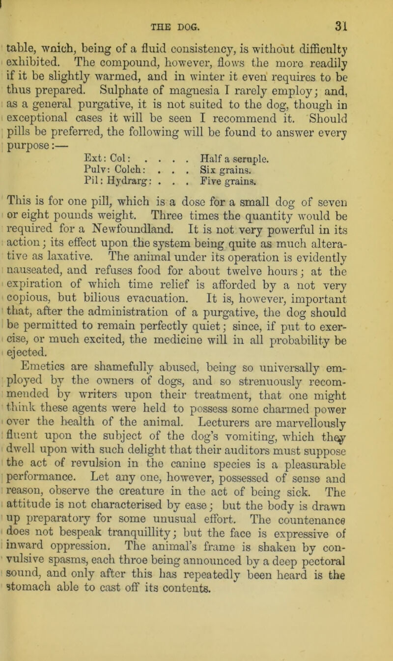 table, wnich, being of a fluid consistency, is without difficult}’ exhibited. The compound, however, flows the more readily if it be slightly warmed, and in winter it even requires to be thus prepared. Sulphate of magnesia I rarely employ; and, as a general purgative, it is not suited to the dog, though in exceptional cases it will be seen I recommend it. Should pills be preferred, the following will be found to answer every purpose:— Ext: Col: . . . . Half a scruple. Pulv: Coleh: . . . Six grains. Pil:Hydrarg: . . . Five grains. This is for one pill, which is a dose for a small dog of seven or eight pounds weight. Three times the quantity would be required for a Newfoundland. It is not very powerful in its action; its effect upon the system being quite as much altera- tive as laxative. The animal under its operation is evidently nauseated, and refuses food for about twelve hours; at the expiration of which time relief is afforded by a not very copious, but bilious evacuation. It is, however, important that, after the administration of a purgative, the dog should be permitted to remain perfectly quiet; since, if put to exer- cise, or much excited, the medicine will in all probability be ejected. Emetics are shamefully abused, being so universally em- ployed by the owners of dogs, and so strenuously recom- mended by writers upon their treatment, that one might think these agents were held to possess some charmed power over the health of the animal. Lecturers are marvellously fluent upon the subject of the dog’s vomiting, which they dwell upon with such delight that their auditors must suppose the act of revulsion in the canine species is a pleasurable performance. Let any one, however, possessed of sense and reason, observe the creature in the act of being sick. The attitude is not characterised by ease; but the body is drawn up preparatory for some unusual effort. The countenance does not bespeak tranquillity; but the face is expressive of inward oppression. The animal’s frame is shaken by con- vulsive spasms, each throe being announced by a deep pectoral sound, and only after this has repeatedly been heard is the stomach able to cast off its contents.