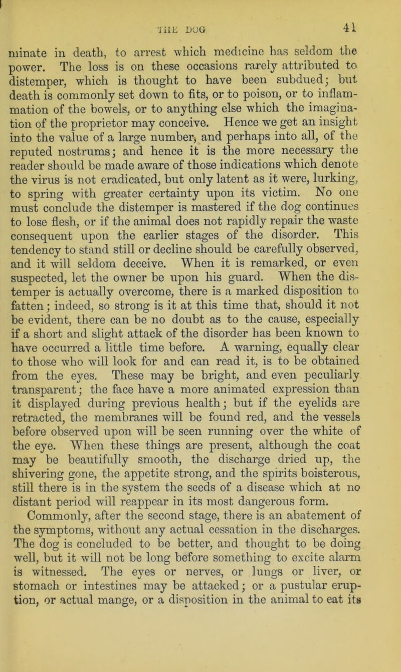 ruinate in death, to arrest which medicine has seldom the power. The loss is on these occasions rarely attributed to distemper, which is thought to have been subdued; but death is commonly set down to fits, or to poison, or to inflam- mation of the bowels, or to anything else which the imagina- tion of the proprietor may conceive. Hence we get an insight into the value of a large number* and perhaps into all, of the. reputed nostrums; and hence it is the more necessary the reader should be made aware of those indications which denote the virus is not eradicated, but only latent as it were, lurking, to spring with greater certainty upon its victim. No one must conclude the distemper is mastered if the dog continues to lose flesh, or if the animal does not rapidly repair the waste consequent upon the earlier stages of the disorder. This tendency to stand still or decline should be carefully observed, and it will seldom deceive. When it is remarked, or even suspected, let the owner be upon his guard. When the dis- temper is actually overcome, there is a marked disposition to fatten; indeed, so strong is it at this time that, should it not be evident, there can be no doubt as to the cause, especially if a short and slight attack of the disorder has been known to have occurred a little time before. A warning, equally clear to those who will look for and can read it, is to be obtained from the eyes. These may be bright, and even peculiarly transparent; the face have a more animated expression than it displayed during previous health; but if the eyelids are retracted, the membranes will be found red, and the vessels before observed upon will be seen running over the white of the eye. When these things are present, although the coat may be beautifully smooth, the discharge dried up, the shivering gone, the appetite strong, and the spirits boisterous, still there is in the system the seeds of a disease which at no distant period will reappear in its most dangerous form. Commonly, after the second stage, there is an abatement of the symptoms, without any actual cessation in the discharges. The dog is concluded to be better, and thought to be doing well, but it will not be long before something to excite alarm is witnessed. The eyes or nerves, or lungs or liver, or stomach or intestines may be attacked; or a pustular erup- tion, or actual mange, or a disposition in the animal to eat its